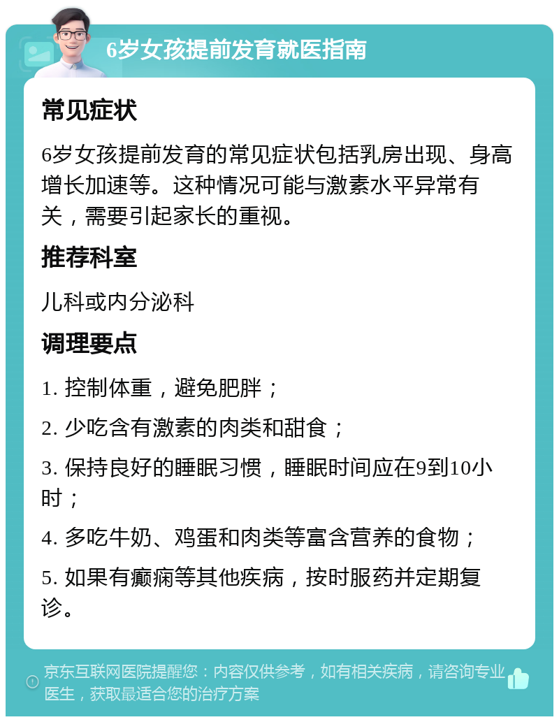 6岁女孩提前发育就医指南 常见症状 6岁女孩提前发育的常见症状包括乳房出现、身高增长加速等。这种情况可能与激素水平异常有关，需要引起家长的重视。 推荐科室 儿科或内分泌科 调理要点 1. 控制体重，避免肥胖； 2. 少吃含有激素的肉类和甜食； 3. 保持良好的睡眠习惯，睡眠时间应在9到10小时； 4. 多吃牛奶、鸡蛋和肉类等富含营养的食物； 5. 如果有癫痫等其他疾病，按时服药并定期复诊。