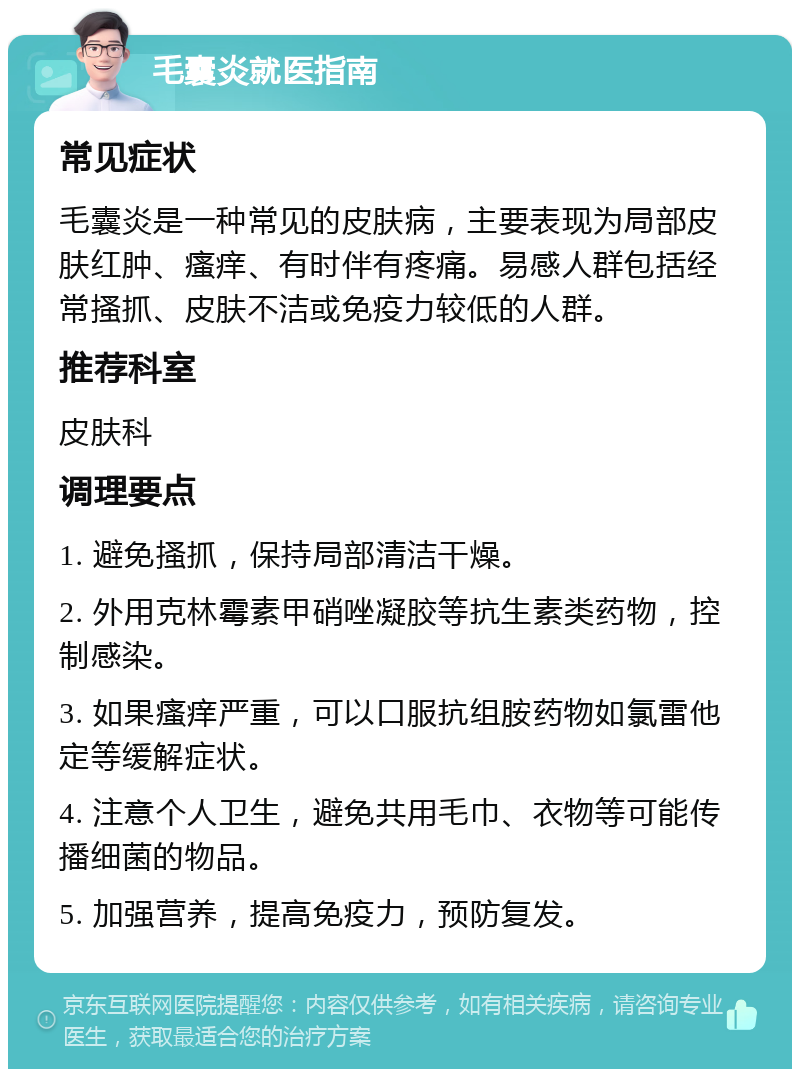 毛囊炎就医指南 常见症状 毛囊炎是一种常见的皮肤病，主要表现为局部皮肤红肿、瘙痒、有时伴有疼痛。易感人群包括经常搔抓、皮肤不洁或免疫力较低的人群。 推荐科室 皮肤科 调理要点 1. 避免搔抓，保持局部清洁干燥。 2. 外用克林霉素甲硝唑凝胶等抗生素类药物，控制感染。 3. 如果瘙痒严重，可以口服抗组胺药物如氯雷他定等缓解症状。 4. 注意个人卫生，避免共用毛巾、衣物等可能传播细菌的物品。 5. 加强营养，提高免疫力，预防复发。