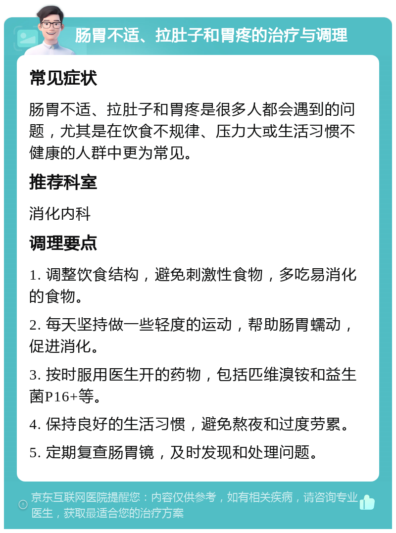 肠胃不适、拉肚子和胃疼的治疗与调理 常见症状 肠胃不适、拉肚子和胃疼是很多人都会遇到的问题，尤其是在饮食不规律、压力大或生活习惯不健康的人群中更为常见。 推荐科室 消化内科 调理要点 1. 调整饮食结构，避免刺激性食物，多吃易消化的食物。 2. 每天坚持做一些轻度的运动，帮助肠胃蠕动，促进消化。 3. 按时服用医生开的药物，包括匹维溴铵和益生菌P16+等。 4. 保持良好的生活习惯，避免熬夜和过度劳累。 5. 定期复查肠胃镜，及时发现和处理问题。