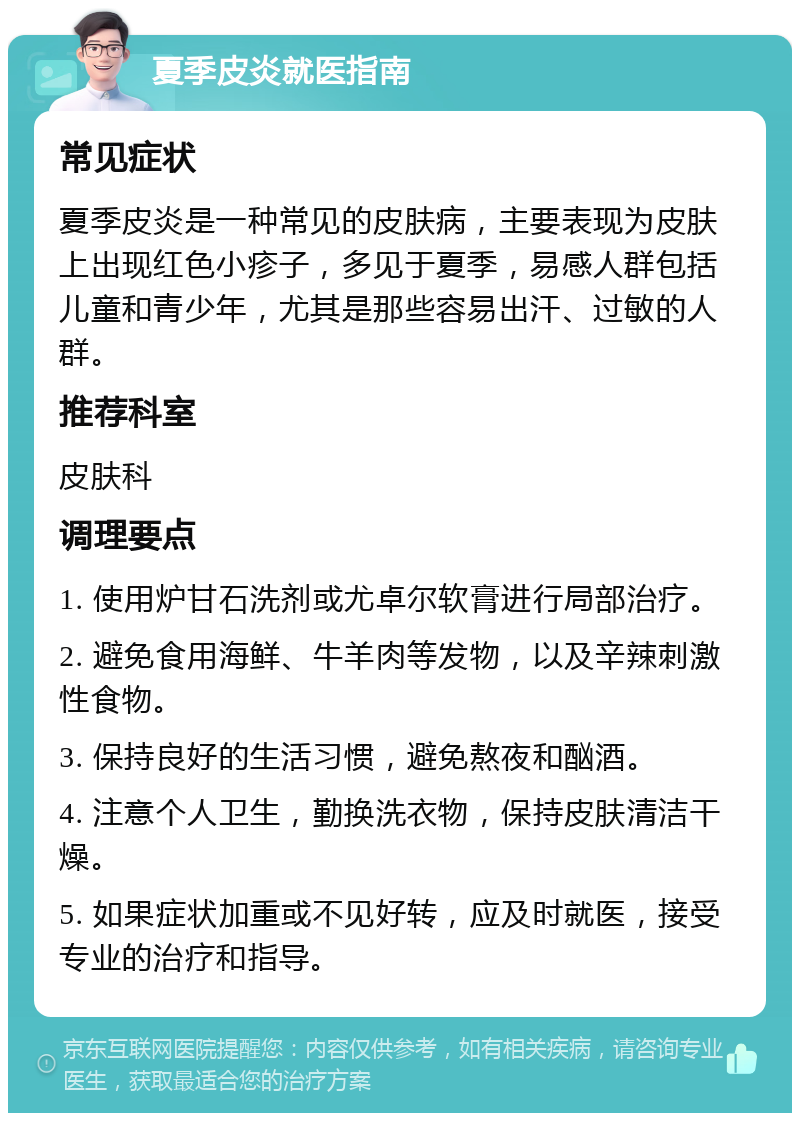 夏季皮炎就医指南 常见症状 夏季皮炎是一种常见的皮肤病，主要表现为皮肤上出现红色小疹子，多见于夏季，易感人群包括儿童和青少年，尤其是那些容易出汗、过敏的人群。 推荐科室 皮肤科 调理要点 1. 使用炉甘石洗剂或尤卓尔软膏进行局部治疗。 2. 避免食用海鲜、牛羊肉等发物，以及辛辣刺激性食物。 3. 保持良好的生活习惯，避免熬夜和酗酒。 4. 注意个人卫生，勤换洗衣物，保持皮肤清洁干燥。 5. 如果症状加重或不见好转，应及时就医，接受专业的治疗和指导。