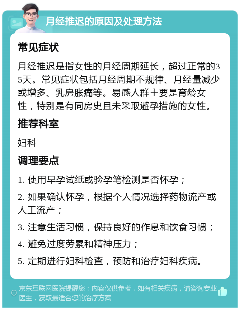 月经推迟的原因及处理方法 常见症状 月经推迟是指女性的月经周期延长，超过正常的35天。常见症状包括月经周期不规律、月经量减少或增多、乳房胀痛等。易感人群主要是育龄女性，特别是有同房史且未采取避孕措施的女性。 推荐科室 妇科 调理要点 1. 使用早孕试纸或验孕笔检测是否怀孕； 2. 如果确认怀孕，根据个人情况选择药物流产或人工流产； 3. 注意生活习惯，保持良好的作息和饮食习惯； 4. 避免过度劳累和精神压力； 5. 定期进行妇科检查，预防和治疗妇科疾病。