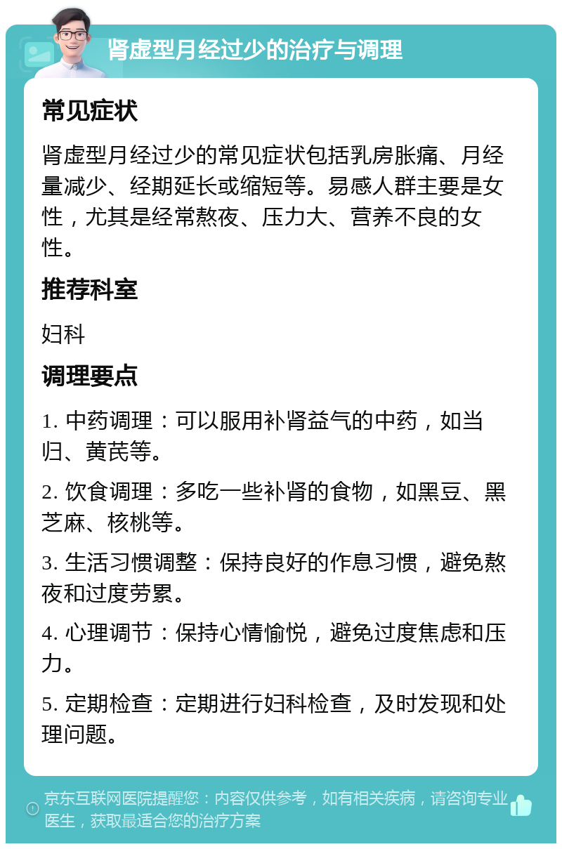 肾虚型月经过少的治疗与调理 常见症状 肾虚型月经过少的常见症状包括乳房胀痛、月经量减少、经期延长或缩短等。易感人群主要是女性，尤其是经常熬夜、压力大、营养不良的女性。 推荐科室 妇科 调理要点 1. 中药调理：可以服用补肾益气的中药，如当归、黄芪等。 2. 饮食调理：多吃一些补肾的食物，如黑豆、黑芝麻、核桃等。 3. 生活习惯调整：保持良好的作息习惯，避免熬夜和过度劳累。 4. 心理调节：保持心情愉悦，避免过度焦虑和压力。 5. 定期检查：定期进行妇科检查，及时发现和处理问题。