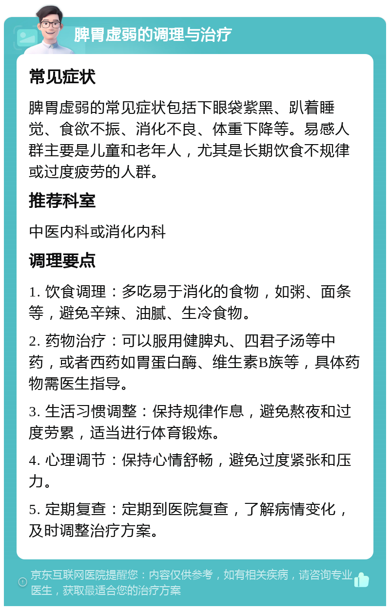 脾胃虚弱的调理与治疗 常见症状 脾胃虚弱的常见症状包括下眼袋紫黑、趴着睡觉、食欲不振、消化不良、体重下降等。易感人群主要是儿童和老年人，尤其是长期饮食不规律或过度疲劳的人群。 推荐科室 中医内科或消化内科 调理要点 1. 饮食调理：多吃易于消化的食物，如粥、面条等，避免辛辣、油腻、生冷食物。 2. 药物治疗：可以服用健脾丸、四君子汤等中药，或者西药如胃蛋白酶、维生素B族等，具体药物需医生指导。 3. 生活习惯调整：保持规律作息，避免熬夜和过度劳累，适当进行体育锻炼。 4. 心理调节：保持心情舒畅，避免过度紧张和压力。 5. 定期复查：定期到医院复查，了解病情变化，及时调整治疗方案。