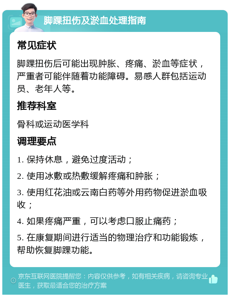 脚踝扭伤及淤血处理指南 常见症状 脚踝扭伤后可能出现肿胀、疼痛、淤血等症状，严重者可能伴随着功能障碍。易感人群包括运动员、老年人等。 推荐科室 骨科或运动医学科 调理要点 1. 保持休息，避免过度活动； 2. 使用冰敷或热敷缓解疼痛和肿胀； 3. 使用红花油或云南白药等外用药物促进淤血吸收； 4. 如果疼痛严重，可以考虑口服止痛药； 5. 在康复期间进行适当的物理治疗和功能锻炼，帮助恢复脚踝功能。