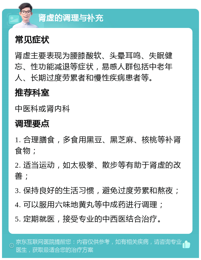 肾虚的调理与补充 常见症状 肾虚主要表现为腰膝酸软、头晕耳鸣、失眠健忘、性功能减退等症状，易感人群包括中老年人、长期过度劳累者和慢性疾病患者等。 推荐科室 中医科或肾内科 调理要点 1. 合理膳食，多食用黑豆、黑芝麻、核桃等补肾食物； 2. 适当运动，如太极拳、散步等有助于肾虚的改善； 3. 保持良好的生活习惯，避免过度劳累和熬夜； 4. 可以服用六味地黄丸等中成药进行调理； 5. 定期就医，接受专业的中西医结合治疗。