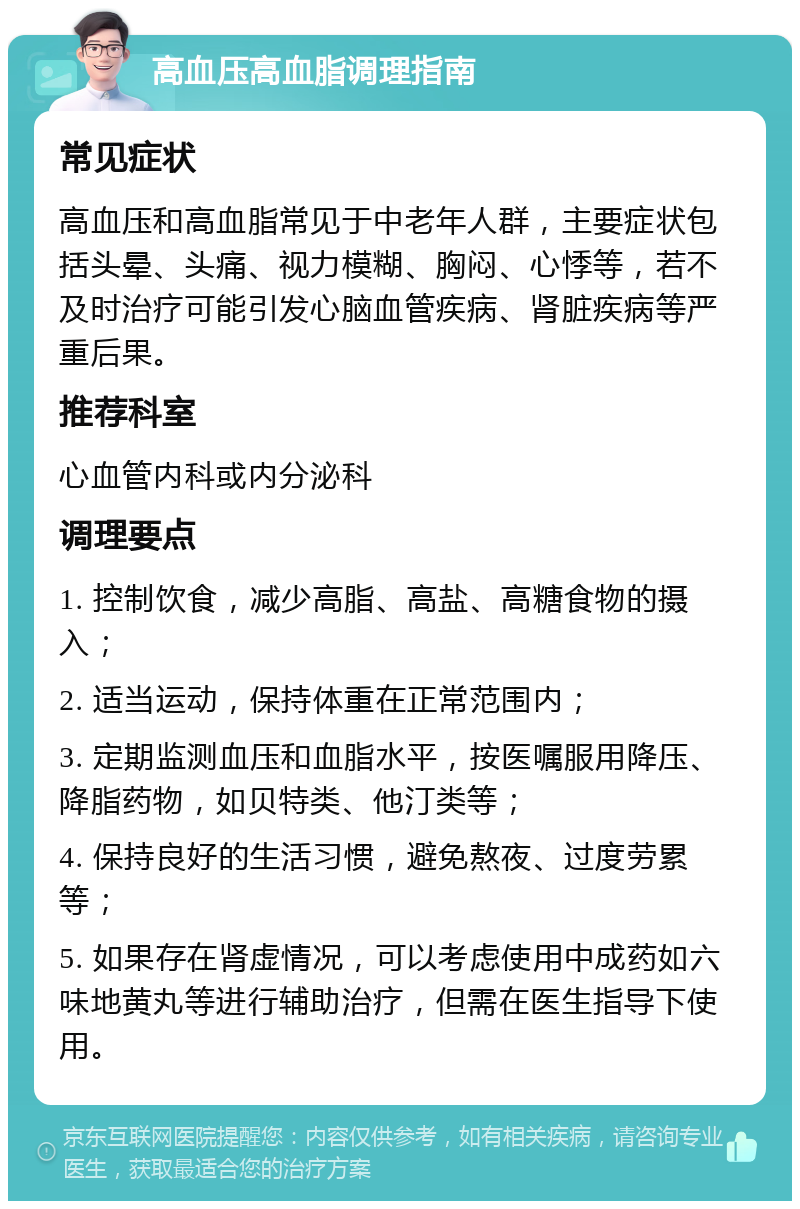 高血压高血脂调理指南 常见症状 高血压和高血脂常见于中老年人群，主要症状包括头晕、头痛、视力模糊、胸闷、心悸等，若不及时治疗可能引发心脑血管疾病、肾脏疾病等严重后果。 推荐科室 心血管内科或内分泌科 调理要点 1. 控制饮食，减少高脂、高盐、高糖食物的摄入； 2. 适当运动，保持体重在正常范围内； 3. 定期监测血压和血脂水平，按医嘱服用降压、降脂药物，如贝特类、他汀类等； 4. 保持良好的生活习惯，避免熬夜、过度劳累等； 5. 如果存在肾虚情况，可以考虑使用中成药如六味地黄丸等进行辅助治疗，但需在医生指导下使用。