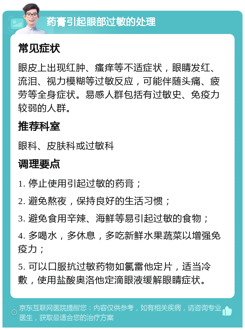 药膏引起眼部过敏的处理 常见症状 眼皮上出现红肿、瘙痒等不适症状，眼睛发红、流泪、视力模糊等过敏反应，可能伴随头痛、疲劳等全身症状。易感人群包括有过敏史、免疫力较弱的人群。 推荐科室 眼科、皮肤科或过敏科 调理要点 1. 停止使用引起过敏的药膏； 2. 避免熬夜，保持良好的生活习惯； 3. 避免食用辛辣、海鲜等易引起过敏的食物； 4. 多喝水，多休息，多吃新鲜水果蔬菜以增强免疫力； 5. 可以口服抗过敏药物如氯雷他定片，适当冷敷，使用盐酸奥洛他定滴眼液缓解眼睛症状。