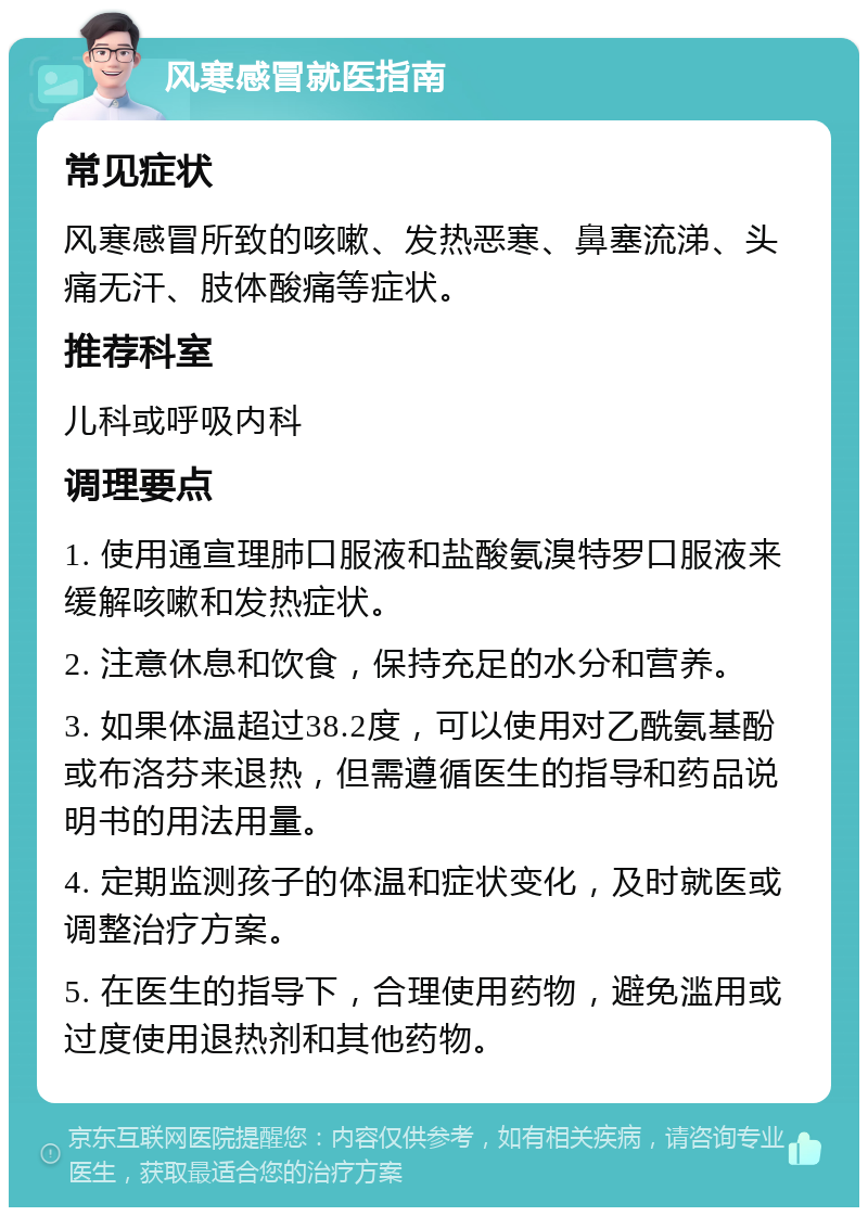 风寒感冒就医指南 常见症状 风寒感冒所致的咳嗽、发热恶寒、鼻塞流涕、头痛无汗、肢体酸痛等症状。 推荐科室 儿科或呼吸内科 调理要点 1. 使用通宣理肺口服液和盐酸氨溴特罗口服液来缓解咳嗽和发热症状。 2. 注意休息和饮食，保持充足的水分和营养。 3. 如果体温超过38.2度，可以使用对乙酰氨基酚或布洛芬来退热，但需遵循医生的指导和药品说明书的用法用量。 4. 定期监测孩子的体温和症状变化，及时就医或调整治疗方案。 5. 在医生的指导下，合理使用药物，避免滥用或过度使用退热剂和其他药物。