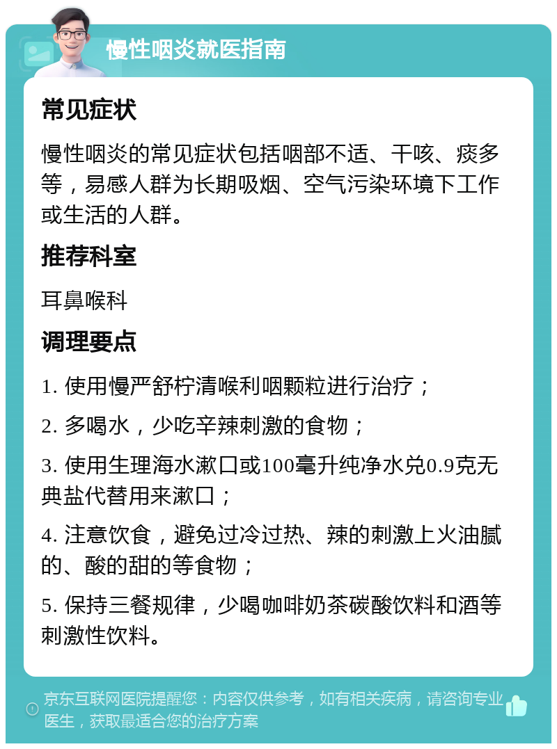 慢性咽炎就医指南 常见症状 慢性咽炎的常见症状包括咽部不适、干咳、痰多等，易感人群为长期吸烟、空气污染环境下工作或生活的人群。 推荐科室 耳鼻喉科 调理要点 1. 使用慢严舒柠清喉利咽颗粒进行治疗； 2. 多喝水，少吃辛辣刺激的食物； 3. 使用生理海水漱口或100毫升纯净水兑0.9克无典盐代替用来漱口； 4. 注意饮食，避免过冷过热、辣的刺激上火油腻的、酸的甜的等食物； 5. 保持三餐规律，少喝咖啡奶茶碳酸饮料和酒等刺激性饮料。