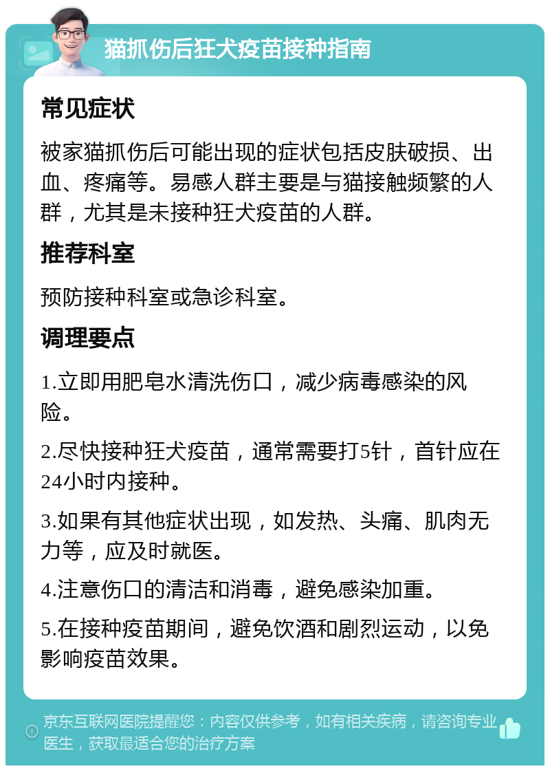 猫抓伤后狂犬疫苗接种指南 常见症状 被家猫抓伤后可能出现的症状包括皮肤破损、出血、疼痛等。易感人群主要是与猫接触频繁的人群，尤其是未接种狂犬疫苗的人群。 推荐科室 预防接种科室或急诊科室。 调理要点 1.立即用肥皂水清洗伤口，减少病毒感染的风险。 2.尽快接种狂犬疫苗，通常需要打5针，首针应在24小时内接种。 3.如果有其他症状出现，如发热、头痛、肌肉无力等，应及时就医。 4.注意伤口的清洁和消毒，避免感染加重。 5.在接种疫苗期间，避免饮酒和剧烈运动，以免影响疫苗效果。