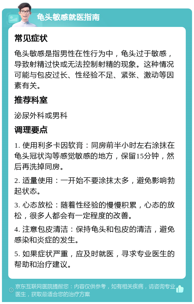 龟头敏感就医指南 常见症状 龟头敏感是指男性在性行为中，龟头过于敏感，导致射精过快或无法控制射精的现象。这种情况可能与包皮过长、性经验不足、紧张、激动等因素有关。 推荐科室 泌尿外科或男科 调理要点 1. 使用利多卡因软膏：同房前半小时左右涂抹在龟头冠状沟等感觉敏感的地方，保留15分钟，然后再洗掉同房。 2. 适量使用：一开始不要涂抹太多，避免影响勃起状态。 3. 心态放松：随着性经验的慢慢积累，心态的放松，很多人都会有一定程度的改善。 4. 注意包皮清洁：保持龟头和包皮的清洁，避免感染和炎症的发生。 5. 如果症状严重，应及时就医，寻求专业医生的帮助和治疗建议。