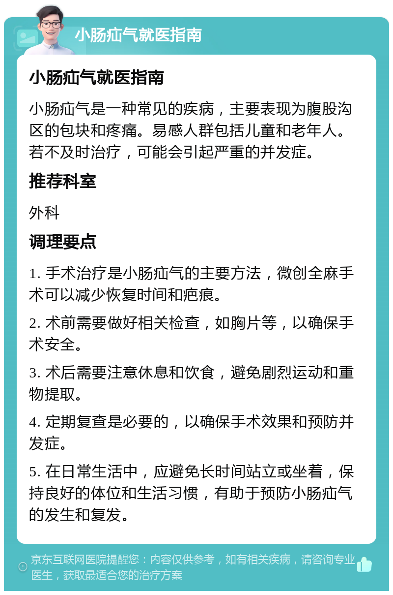 小肠疝气就医指南 小肠疝气就医指南 小肠疝气是一种常见的疾病，主要表现为腹股沟区的包块和疼痛。易感人群包括儿童和老年人。若不及时治疗，可能会引起严重的并发症。 推荐科室 外科 调理要点 1. 手术治疗是小肠疝气的主要方法，微创全麻手术可以减少恢复时间和疤痕。 2. 术前需要做好相关检查，如胸片等，以确保手术安全。 3. 术后需要注意休息和饮食，避免剧烈运动和重物提取。 4. 定期复查是必要的，以确保手术效果和预防并发症。 5. 在日常生活中，应避免长时间站立或坐着，保持良好的体位和生活习惯，有助于预防小肠疝气的发生和复发。