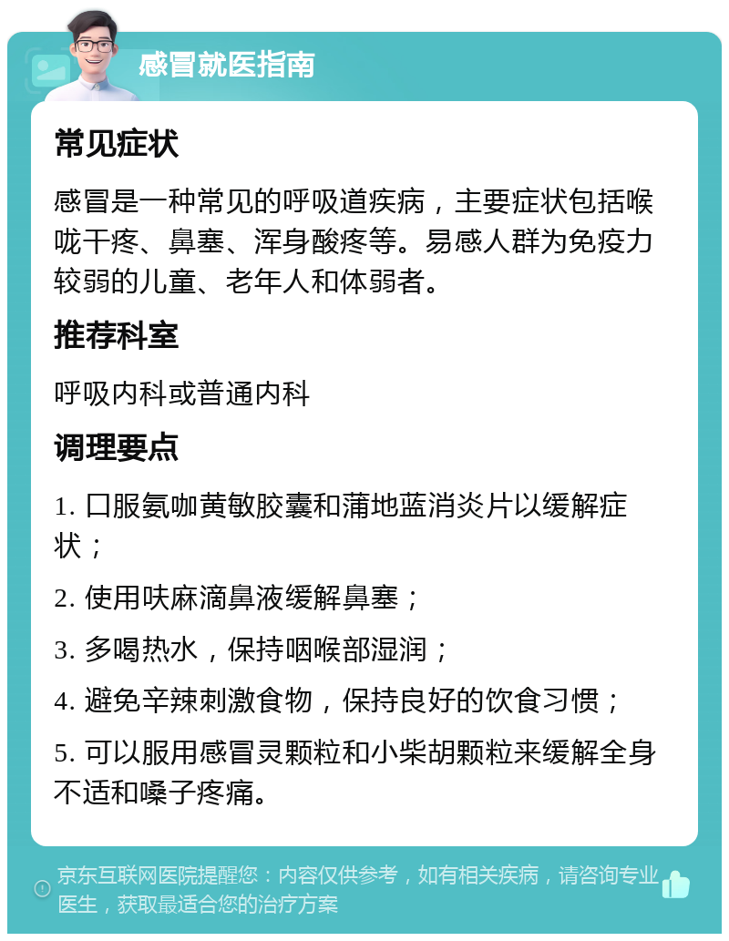 感冒就医指南 常见症状 感冒是一种常见的呼吸道疾病，主要症状包括喉咙干疼、鼻塞、浑身酸疼等。易感人群为免疫力较弱的儿童、老年人和体弱者。 推荐科室 呼吸内科或普通内科 调理要点 1. 口服氨咖黄敏胶囊和蒲地蓝消炎片以缓解症状； 2. 使用呋麻滴鼻液缓解鼻塞； 3. 多喝热水，保持咽喉部湿润； 4. 避免辛辣刺激食物，保持良好的饮食习惯； 5. 可以服用感冒灵颗粒和小柴胡颗粒来缓解全身不适和嗓子疼痛。