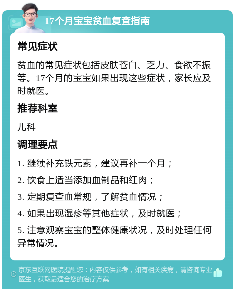 17个月宝宝贫血复查指南 常见症状 贫血的常见症状包括皮肤苍白、乏力、食欲不振等。17个月的宝宝如果出现这些症状，家长应及时就医。 推荐科室 儿科 调理要点 1. 继续补充铁元素，建议再补一个月； 2. 饮食上适当添加血制品和红肉； 3. 定期复查血常规，了解贫血情况； 4. 如果出现湿疹等其他症状，及时就医； 5. 注意观察宝宝的整体健康状况，及时处理任何异常情况。