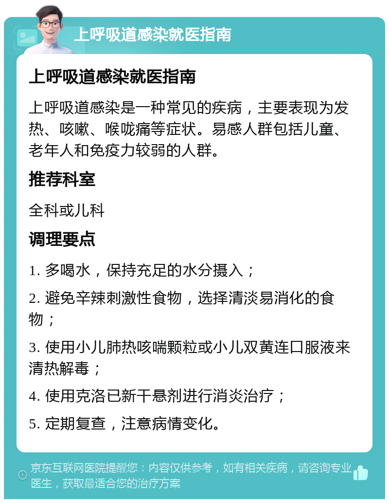 上呼吸道感染就医指南 上呼吸道感染就医指南 上呼吸道感染是一种常见的疾病，主要表现为发热、咳嗽、喉咙痛等症状。易感人群包括儿童、老年人和免疫力较弱的人群。 推荐科室 全科或儿科 调理要点 1. 多喝水，保持充足的水分摄入； 2. 避免辛辣刺激性食物，选择清淡易消化的食物； 3. 使用小儿肺热咳喘颗粒或小儿双黄连口服液来清热解毒； 4. 使用克洛已新干悬剂进行消炎治疗； 5. 定期复查，注意病情变化。