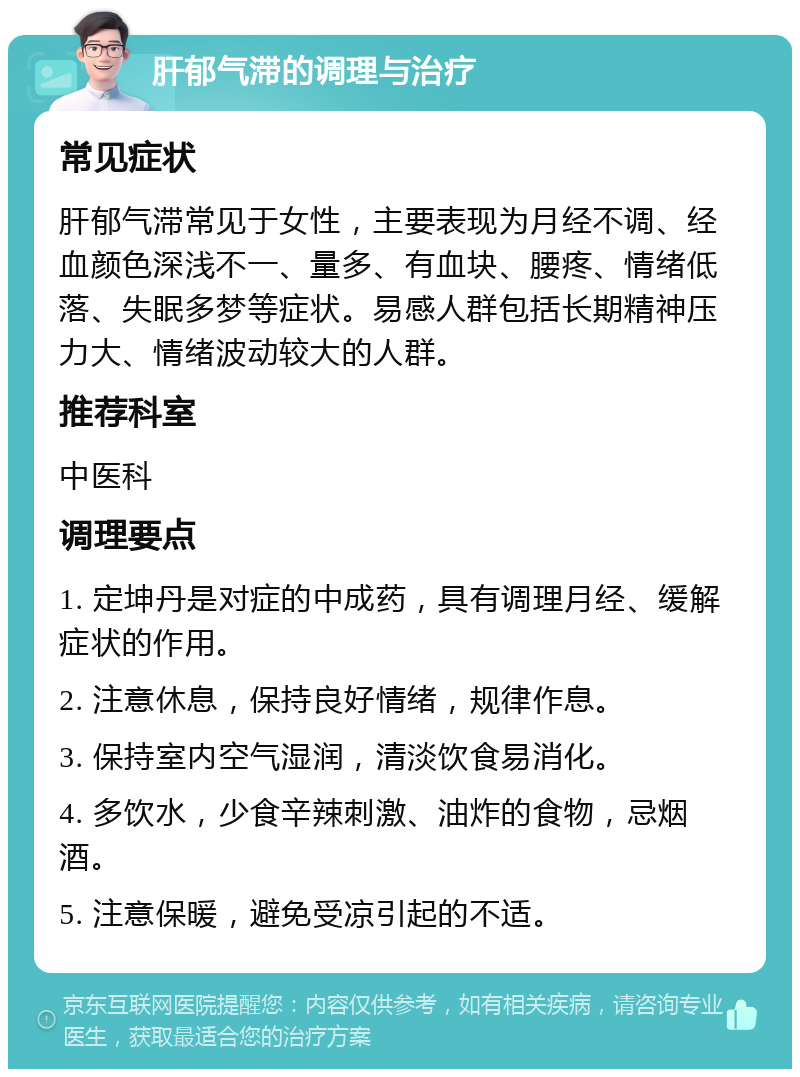 肝郁气滞的调理与治疗 常见症状 肝郁气滞常见于女性，主要表现为月经不调、经血颜色深浅不一、量多、有血块、腰疼、情绪低落、失眠多梦等症状。易感人群包括长期精神压力大、情绪波动较大的人群。 推荐科室 中医科 调理要点 1. 定坤丹是对症的中成药，具有调理月经、缓解症状的作用。 2. 注意休息，保持良好情绪，规律作息。 3. 保持室内空气湿润，清淡饮食易消化。 4. 多饮水，少食辛辣刺激、油炸的食物，忌烟酒。 5. 注意保暖，避免受凉引起的不适。