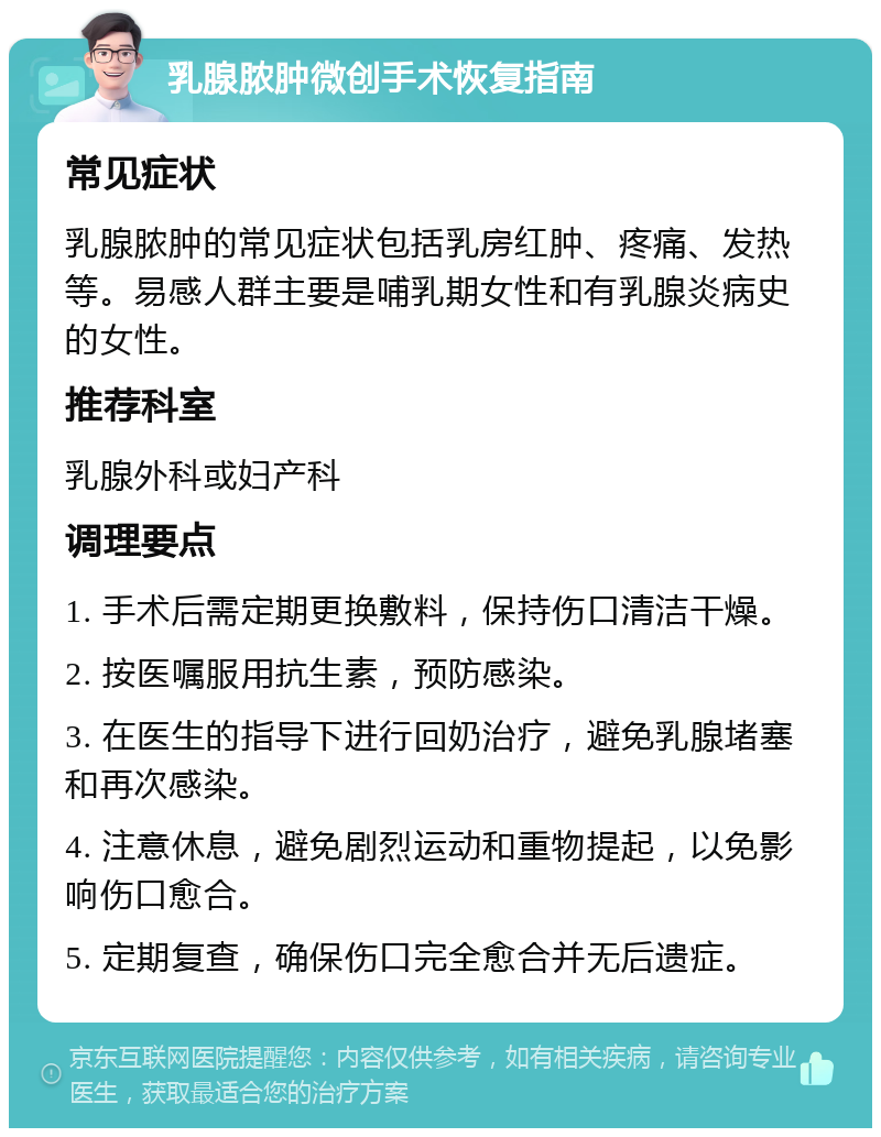 乳腺脓肿微创手术恢复指南 常见症状 乳腺脓肿的常见症状包括乳房红肿、疼痛、发热等。易感人群主要是哺乳期女性和有乳腺炎病史的女性。 推荐科室 乳腺外科或妇产科 调理要点 1. 手术后需定期更换敷料，保持伤口清洁干燥。 2. 按医嘱服用抗生素，预防感染。 3. 在医生的指导下进行回奶治疗，避免乳腺堵塞和再次感染。 4. 注意休息，避免剧烈运动和重物提起，以免影响伤口愈合。 5. 定期复查，确保伤口完全愈合并无后遗症。