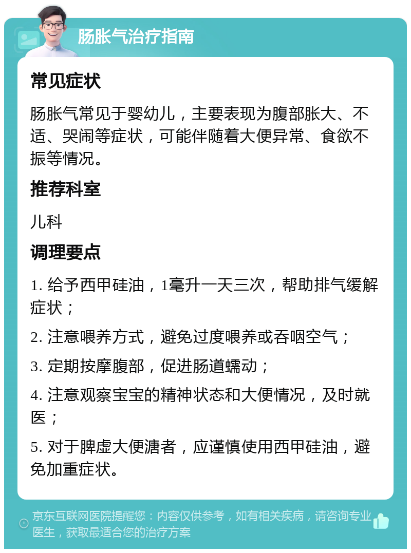 肠胀气治疗指南 常见症状 肠胀气常见于婴幼儿，主要表现为腹部胀大、不适、哭闹等症状，可能伴随着大便异常、食欲不振等情况。 推荐科室 儿科 调理要点 1. 给予西甲硅油，1毫升一天三次，帮助排气缓解症状； 2. 注意喂养方式，避免过度喂养或吞咽空气； 3. 定期按摩腹部，促进肠道蠕动； 4. 注意观察宝宝的精神状态和大便情况，及时就医； 5. 对于脾虚大便溏者，应谨慎使用西甲硅油，避免加重症状。