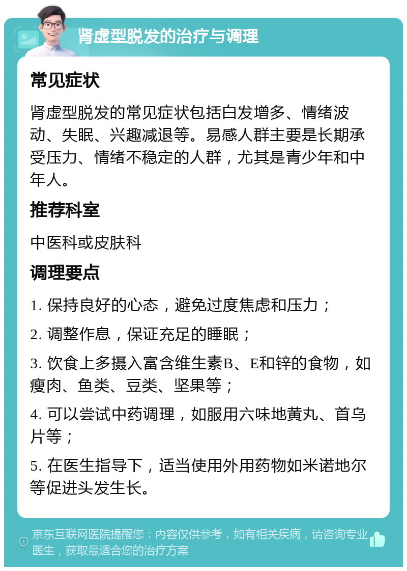 肾虚型脱发的治疗与调理 常见症状 肾虚型脱发的常见症状包括白发增多、情绪波动、失眠、兴趣减退等。易感人群主要是长期承受压力、情绪不稳定的人群，尤其是青少年和中年人。 推荐科室 中医科或皮肤科 调理要点 1. 保持良好的心态，避免过度焦虑和压力； 2. 调整作息，保证充足的睡眠； 3. 饮食上多摄入富含维生素B、E和锌的食物，如瘦肉、鱼类、豆类、坚果等； 4. 可以尝试中药调理，如服用六味地黄丸、首乌片等； 5. 在医生指导下，适当使用外用药物如米诺地尔等促进头发生长。