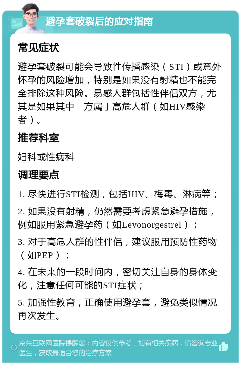 避孕套破裂后的应对指南 常见症状 避孕套破裂可能会导致性传播感染（STI）或意外怀孕的风险增加，特别是如果没有射精也不能完全排除这种风险。易感人群包括性伴侣双方，尤其是如果其中一方属于高危人群（如HIV感染者）。 推荐科室 妇科或性病科 调理要点 1. 尽快进行STI检测，包括HIV、梅毒、淋病等； 2. 如果没有射精，仍然需要考虑紧急避孕措施，例如服用紧急避孕药（如Levonorgestrel）； 3. 对于高危人群的性伴侣，建议服用预防性药物（如PEP）； 4. 在未来的一段时间内，密切关注自身的身体变化，注意任何可能的STI症状； 5. 加强性教育，正确使用避孕套，避免类似情况再次发生。