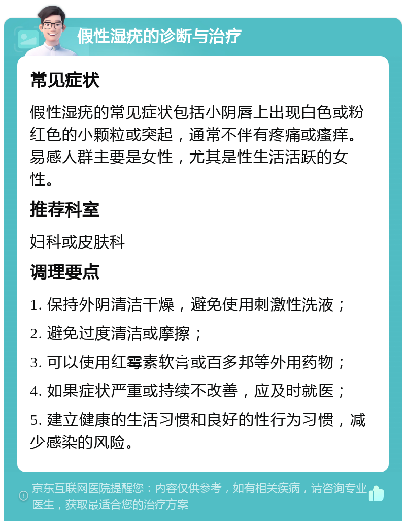 假性湿疣的诊断与治疗 常见症状 假性湿疣的常见症状包括小阴唇上出现白色或粉红色的小颗粒或突起，通常不伴有疼痛或瘙痒。易感人群主要是女性，尤其是性生活活跃的女性。 推荐科室 妇科或皮肤科 调理要点 1. 保持外阴清洁干燥，避免使用刺激性洗液； 2. 避免过度清洁或摩擦； 3. 可以使用红霉素软膏或百多邦等外用药物； 4. 如果症状严重或持续不改善，应及时就医； 5. 建立健康的生活习惯和良好的性行为习惯，减少感染的风险。