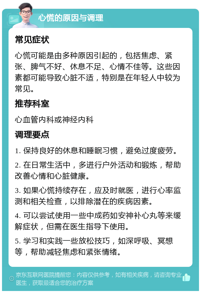 心慌的原因与调理 常见症状 心慌可能是由多种原因引起的，包括焦虑、紧张、脾气不好、休息不足、心情不佳等。这些因素都可能导致心脏不适，特别是在年轻人中较为常见。 推荐科室 心血管内科或神经内科 调理要点 1. 保持良好的休息和睡眠习惯，避免过度疲劳。 2. 在日常生活中，多进行户外活动和锻炼，帮助改善心情和心脏健康。 3. 如果心慌持续存在，应及时就医，进行心率监测和相关检查，以排除潜在的疾病因素。 4. 可以尝试使用一些中成药如安神补心丸等来缓解症状，但需在医生指导下使用。 5. 学习和实践一些放松技巧，如深呼吸、冥想等，帮助减轻焦虑和紧张情绪。