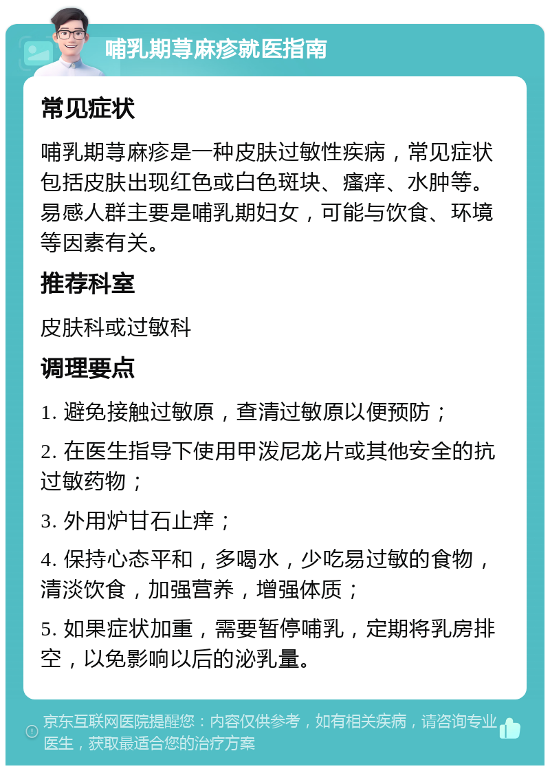 哺乳期荨麻疹就医指南 常见症状 哺乳期荨麻疹是一种皮肤过敏性疾病，常见症状包括皮肤出现红色或白色斑块、瘙痒、水肿等。易感人群主要是哺乳期妇女，可能与饮食、环境等因素有关。 推荐科室 皮肤科或过敏科 调理要点 1. 避免接触过敏原，查清过敏原以便预防； 2. 在医生指导下使用甲泼尼龙片或其他安全的抗过敏药物； 3. 外用炉甘石止痒； 4. 保持心态平和，多喝水，少吃易过敏的食物，清淡饮食，加强营养，增强体质； 5. 如果症状加重，需要暂停哺乳，定期将乳房排空，以免影响以后的泌乳量。