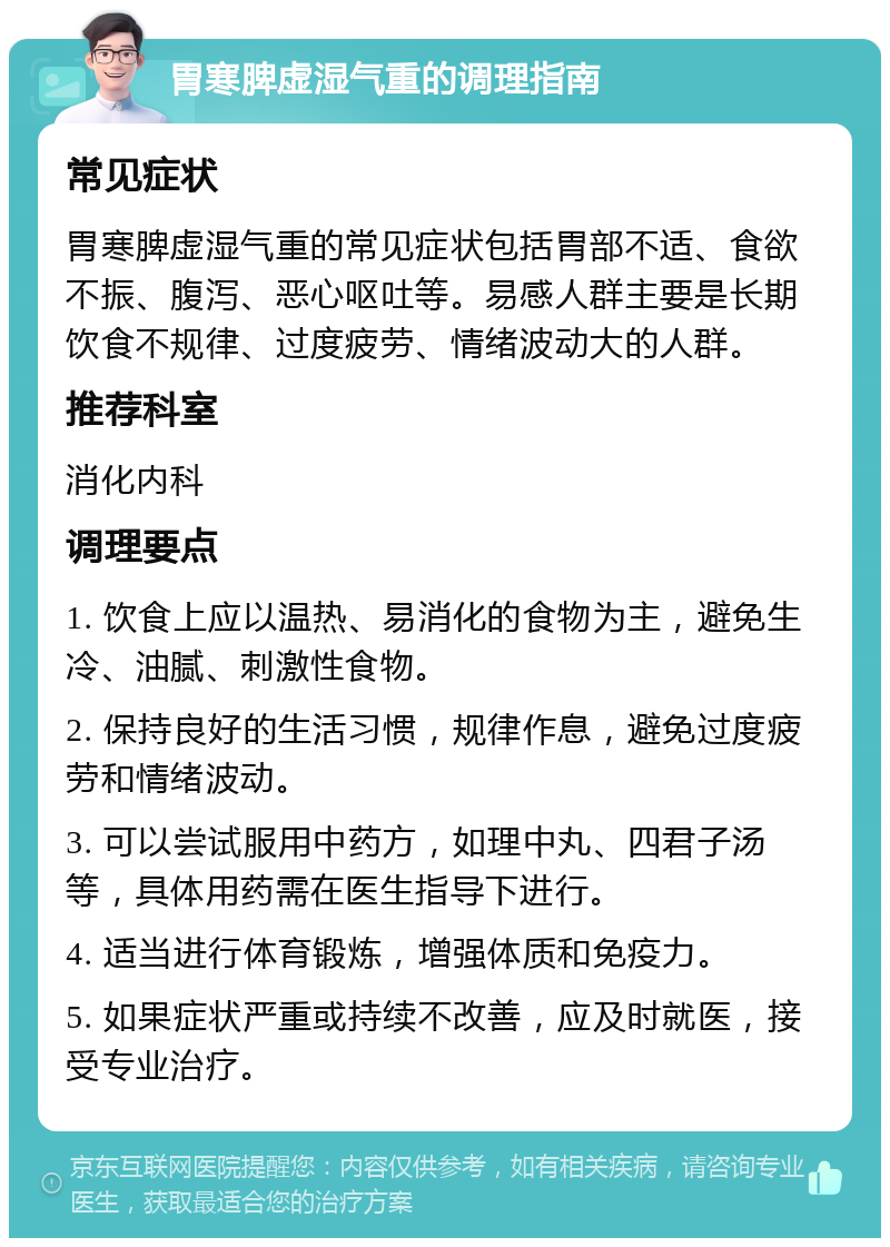 胃寒脾虚湿气重的调理指南 常见症状 胃寒脾虚湿气重的常见症状包括胃部不适、食欲不振、腹泻、恶心呕吐等。易感人群主要是长期饮食不规律、过度疲劳、情绪波动大的人群。 推荐科室 消化内科 调理要点 1. 饮食上应以温热、易消化的食物为主，避免生冷、油腻、刺激性食物。 2. 保持良好的生活习惯，规律作息，避免过度疲劳和情绪波动。 3. 可以尝试服用中药方，如理中丸、四君子汤等，具体用药需在医生指导下进行。 4. 适当进行体育锻炼，增强体质和免疫力。 5. 如果症状严重或持续不改善，应及时就医，接受专业治疗。