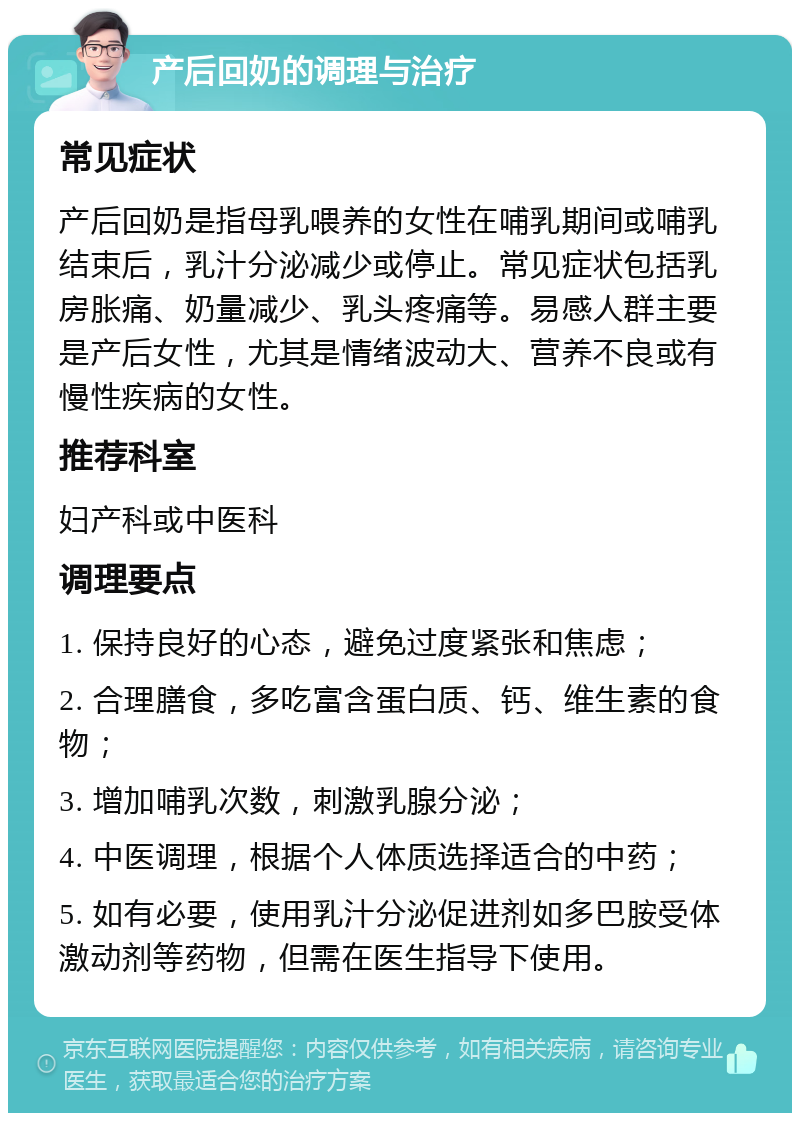 产后回奶的调理与治疗 常见症状 产后回奶是指母乳喂养的女性在哺乳期间或哺乳结束后，乳汁分泌减少或停止。常见症状包括乳房胀痛、奶量减少、乳头疼痛等。易感人群主要是产后女性，尤其是情绪波动大、营养不良或有慢性疾病的女性。 推荐科室 妇产科或中医科 调理要点 1. 保持良好的心态，避免过度紧张和焦虑； 2. 合理膳食，多吃富含蛋白质、钙、维生素的食物； 3. 增加哺乳次数，刺激乳腺分泌； 4. 中医调理，根据个人体质选择适合的中药； 5. 如有必要，使用乳汁分泌促进剂如多巴胺受体激动剂等药物，但需在医生指导下使用。