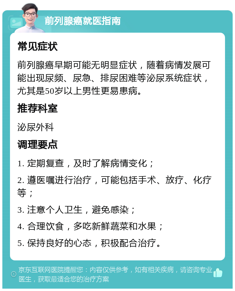 前列腺癌就医指南 常见症状 前列腺癌早期可能无明显症状，随着病情发展可能出现尿频、尿急、排尿困难等泌尿系统症状，尤其是50岁以上男性更易患病。 推荐科室 泌尿外科 调理要点 1. 定期复查，及时了解病情变化； 2. 遵医嘱进行治疗，可能包括手术、放疗、化疗等； 3. 注意个人卫生，避免感染； 4. 合理饮食，多吃新鲜蔬菜和水果； 5. 保持良好的心态，积极配合治疗。