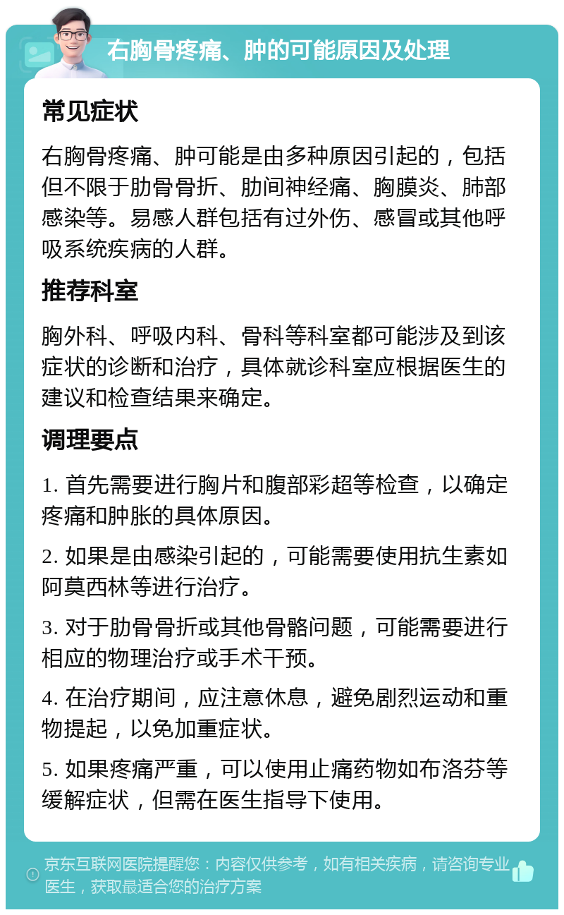 右胸骨疼痛、肿的可能原因及处理 常见症状 右胸骨疼痛、肿可能是由多种原因引起的，包括但不限于肋骨骨折、肋间神经痛、胸膜炎、肺部感染等。易感人群包括有过外伤、感冒或其他呼吸系统疾病的人群。 推荐科室 胸外科、呼吸内科、骨科等科室都可能涉及到该症状的诊断和治疗，具体就诊科室应根据医生的建议和检查结果来确定。 调理要点 1. 首先需要进行胸片和腹部彩超等检查，以确定疼痛和肿胀的具体原因。 2. 如果是由感染引起的，可能需要使用抗生素如阿莫西林等进行治疗。 3. 对于肋骨骨折或其他骨骼问题，可能需要进行相应的物理治疗或手术干预。 4. 在治疗期间，应注意休息，避免剧烈运动和重物提起，以免加重症状。 5. 如果疼痛严重，可以使用止痛药物如布洛芬等缓解症状，但需在医生指导下使用。