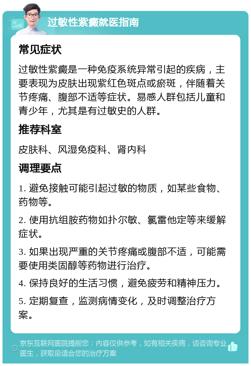 过敏性紫癜就医指南 常见症状 过敏性紫癜是一种免疫系统异常引起的疾病，主要表现为皮肤出现紫红色斑点或瘀斑，伴随着关节疼痛、腹部不适等症状。易感人群包括儿童和青少年，尤其是有过敏史的人群。 推荐科室 皮肤科、风湿免疫科、肾内科 调理要点 1. 避免接触可能引起过敏的物质，如某些食物、药物等。 2. 使用抗组胺药物如扑尔敏、氯雷他定等来缓解症状。 3. 如果出现严重的关节疼痛或腹部不适，可能需要使用类固醇等药物进行治疗。 4. 保持良好的生活习惯，避免疲劳和精神压力。 5. 定期复查，监测病情变化，及时调整治疗方案。