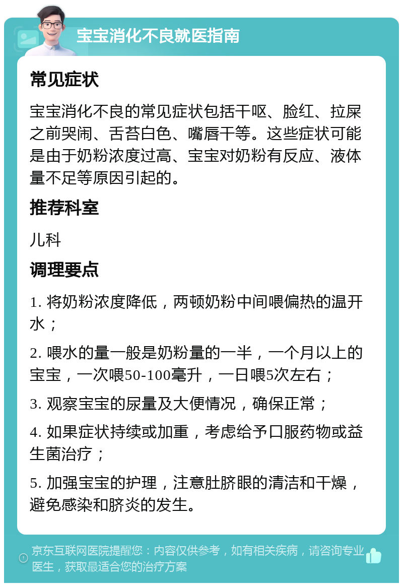 宝宝消化不良就医指南 常见症状 宝宝消化不良的常见症状包括干呕、脸红、拉屎之前哭闹、舌苔白色、嘴唇干等。这些症状可能是由于奶粉浓度过高、宝宝对奶粉有反应、液体量不足等原因引起的。 推荐科室 儿科 调理要点 1. 将奶粉浓度降低，两顿奶粉中间喂偏热的温开水； 2. 喂水的量一般是奶粉量的一半，一个月以上的宝宝，一次喂50-100毫升，一日喂5次左右； 3. 观察宝宝的尿量及大便情况，确保正常； 4. 如果症状持续或加重，考虑给予口服药物或益生菌治疗； 5. 加强宝宝的护理，注意肚脐眼的清洁和干燥，避免感染和脐炎的发生。