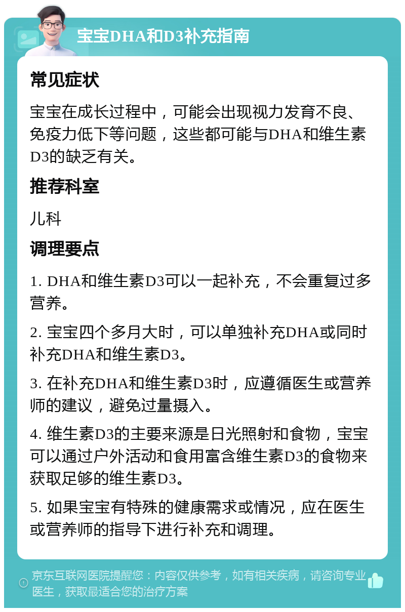 宝宝DHA和D3补充指南 常见症状 宝宝在成长过程中，可能会出现视力发育不良、免疫力低下等问题，这些都可能与DHA和维生素D3的缺乏有关。 推荐科室 儿科 调理要点 1. DHA和维生素D3可以一起补充，不会重复过多营养。 2. 宝宝四个多月大时，可以单独补充DHA或同时补充DHA和维生素D3。 3. 在补充DHA和维生素D3时，应遵循医生或营养师的建议，避免过量摄入。 4. 维生素D3的主要来源是日光照射和食物，宝宝可以通过户外活动和食用富含维生素D3的食物来获取足够的维生素D3。 5. 如果宝宝有特殊的健康需求或情况，应在医生或营养师的指导下进行补充和调理。