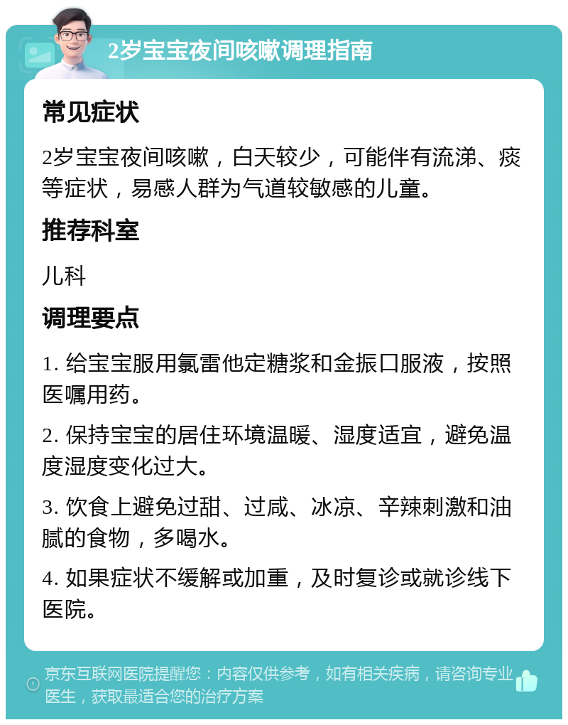 2岁宝宝夜间咳嗽调理指南 常见症状 2岁宝宝夜间咳嗽，白天较少，可能伴有流涕、痰等症状，易感人群为气道较敏感的儿童。 推荐科室 儿科 调理要点 1. 给宝宝服用氯雷他定糖浆和金振口服液，按照医嘱用药。 2. 保持宝宝的居住环境温暖、湿度适宜，避免温度湿度变化过大。 3. 饮食上避免过甜、过咸、冰凉、辛辣刺激和油腻的食物，多喝水。 4. 如果症状不缓解或加重，及时复诊或就诊线下医院。