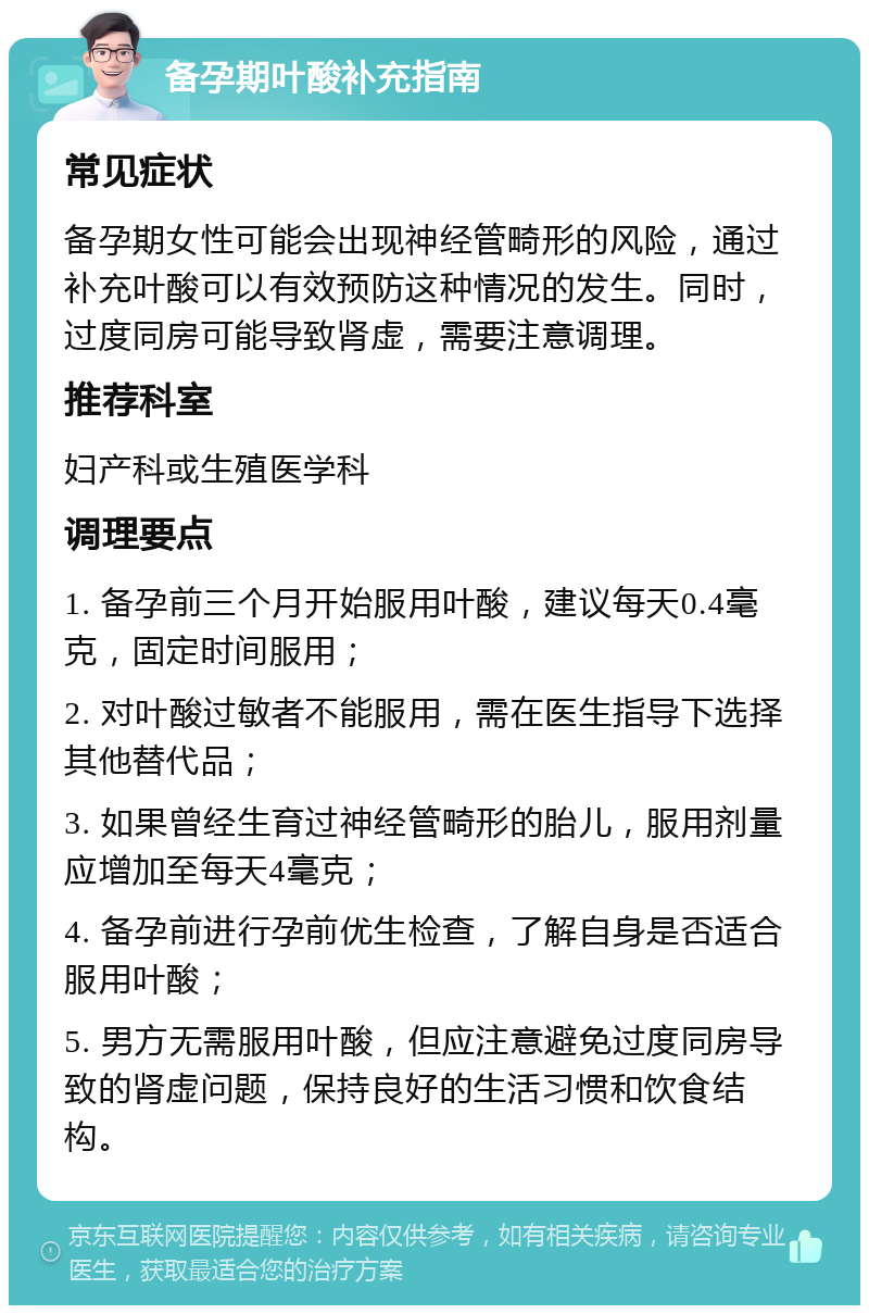 备孕期叶酸补充指南 常见症状 备孕期女性可能会出现神经管畸形的风险，通过补充叶酸可以有效预防这种情况的发生。同时，过度同房可能导致肾虚，需要注意调理。 推荐科室 妇产科或生殖医学科 调理要点 1. 备孕前三个月开始服用叶酸，建议每天0.4毫克，固定时间服用； 2. 对叶酸过敏者不能服用，需在医生指导下选择其他替代品； 3. 如果曾经生育过神经管畸形的胎儿，服用剂量应增加至每天4毫克； 4. 备孕前进行孕前优生检查，了解自身是否适合服用叶酸； 5. 男方无需服用叶酸，但应注意避免过度同房导致的肾虚问题，保持良好的生活习惯和饮食结构。