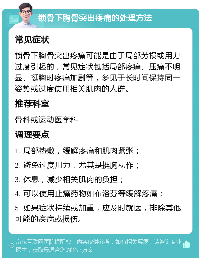 锁骨下胸骨突出疼痛的处理方法 常见症状 锁骨下胸骨突出疼痛可能是由于局部劳损或用力过度引起的，常见症状包括局部疼痛、压痛不明显、挺胸时疼痛加剧等，多见于长时间保持同一姿势或过度使用相关肌肉的人群。 推荐科室 骨科或运动医学科 调理要点 1. 局部热敷，缓解疼痛和肌肉紧张； 2. 避免过度用力，尤其是挺胸动作； 3. 休息，减少相关肌肉的负担； 4. 可以使用止痛药物如布洛芬等缓解疼痛； 5. 如果症状持续或加重，应及时就医，排除其他可能的疾病或损伤。