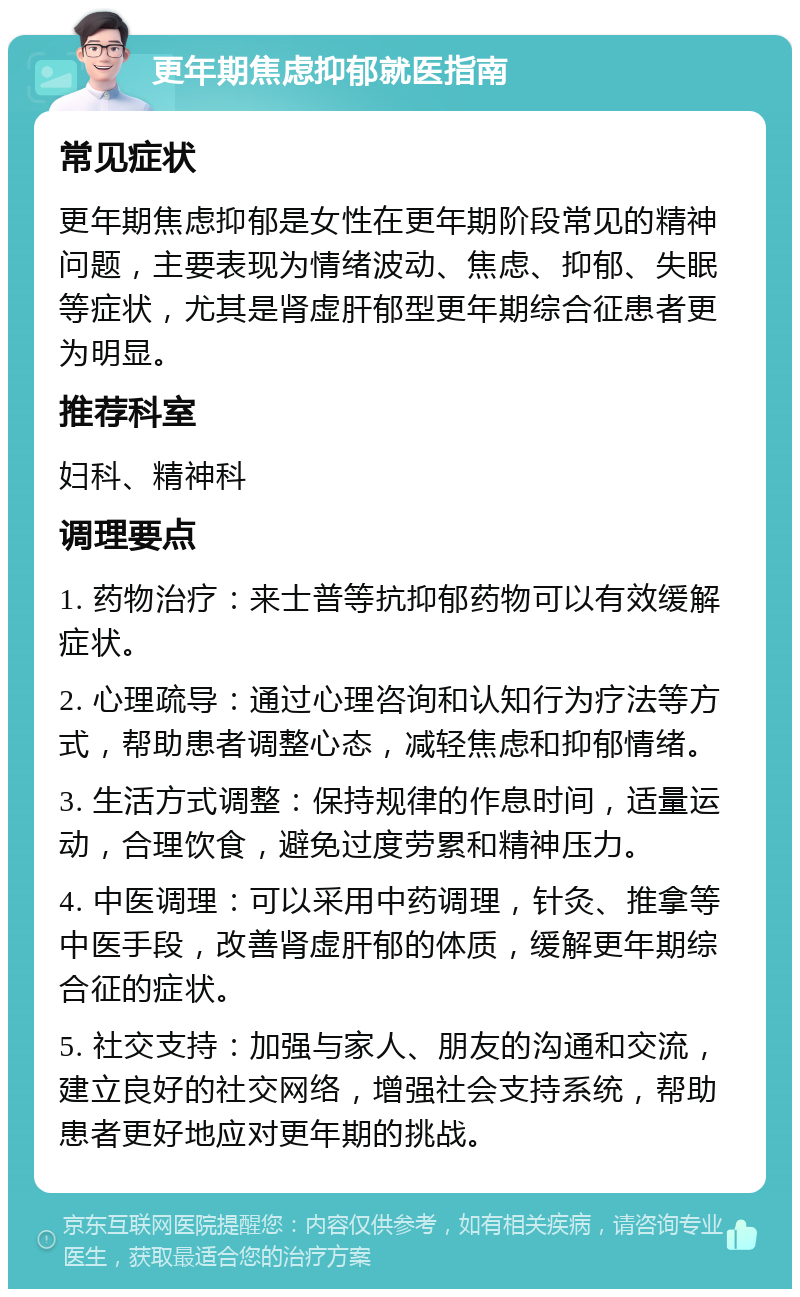 更年期焦虑抑郁就医指南 常见症状 更年期焦虑抑郁是女性在更年期阶段常见的精神问题，主要表现为情绪波动、焦虑、抑郁、失眠等症状，尤其是肾虚肝郁型更年期综合征患者更为明显。 推荐科室 妇科、精神科 调理要点 1. 药物治疗：来士普等抗抑郁药物可以有效缓解症状。 2. 心理疏导：通过心理咨询和认知行为疗法等方式，帮助患者调整心态，减轻焦虑和抑郁情绪。 3. 生活方式调整：保持规律的作息时间，适量运动，合理饮食，避免过度劳累和精神压力。 4. 中医调理：可以采用中药调理，针灸、推拿等中医手段，改善肾虚肝郁的体质，缓解更年期综合征的症状。 5. 社交支持：加强与家人、朋友的沟通和交流，建立良好的社交网络，增强社会支持系统，帮助患者更好地应对更年期的挑战。