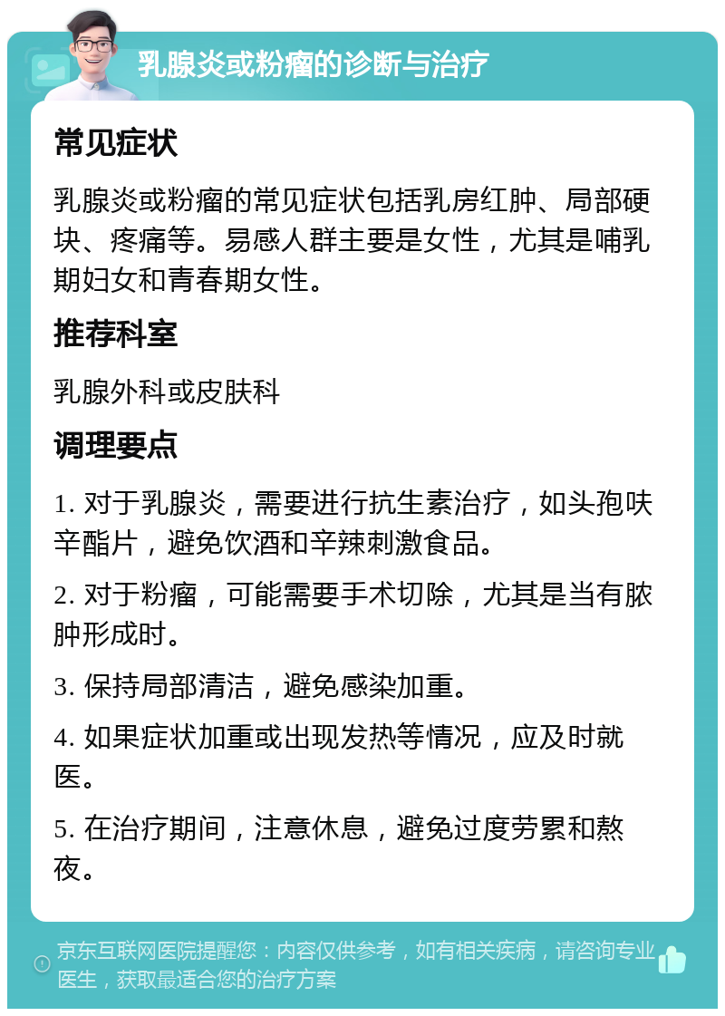 乳腺炎或粉瘤的诊断与治疗 常见症状 乳腺炎或粉瘤的常见症状包括乳房红肿、局部硬块、疼痛等。易感人群主要是女性，尤其是哺乳期妇女和青春期女性。 推荐科室 乳腺外科或皮肤科 调理要点 1. 对于乳腺炎，需要进行抗生素治疗，如头孢呋辛酯片，避免饮酒和辛辣刺激食品。 2. 对于粉瘤，可能需要手术切除，尤其是当有脓肿形成时。 3. 保持局部清洁，避免感染加重。 4. 如果症状加重或出现发热等情况，应及时就医。 5. 在治疗期间，注意休息，避免过度劳累和熬夜。