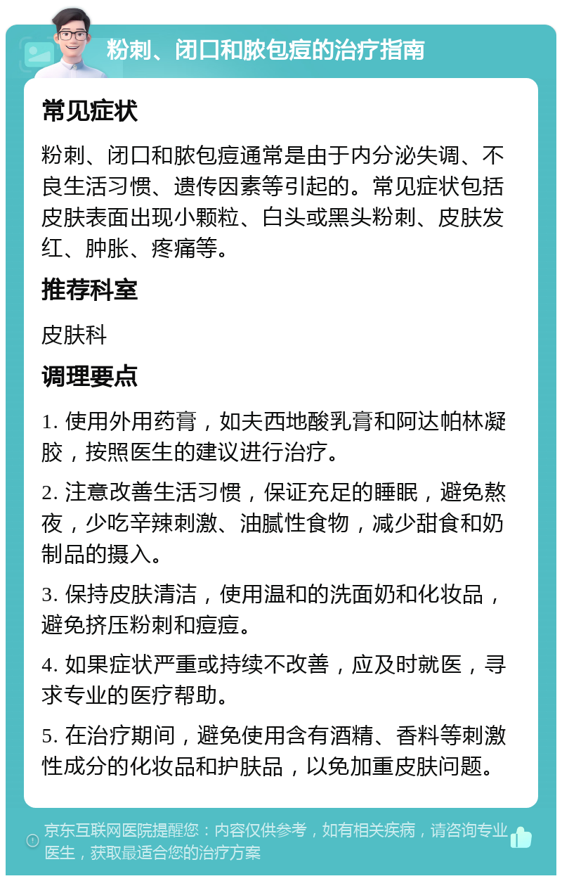 粉刺、闭口和脓包痘的治疗指南 常见症状 粉刺、闭口和脓包痘通常是由于内分泌失调、不良生活习惯、遗传因素等引起的。常见症状包括皮肤表面出现小颗粒、白头或黑头粉刺、皮肤发红、肿胀、疼痛等。 推荐科室 皮肤科 调理要点 1. 使用外用药膏，如夫西地酸乳膏和阿达帕林凝胶，按照医生的建议进行治疗。 2. 注意改善生活习惯，保证充足的睡眠，避免熬夜，少吃辛辣刺激、油腻性食物，减少甜食和奶制品的摄入。 3. 保持皮肤清洁，使用温和的洗面奶和化妆品，避免挤压粉刺和痘痘。 4. 如果症状严重或持续不改善，应及时就医，寻求专业的医疗帮助。 5. 在治疗期间，避免使用含有酒精、香料等刺激性成分的化妆品和护肤品，以免加重皮肤问题。