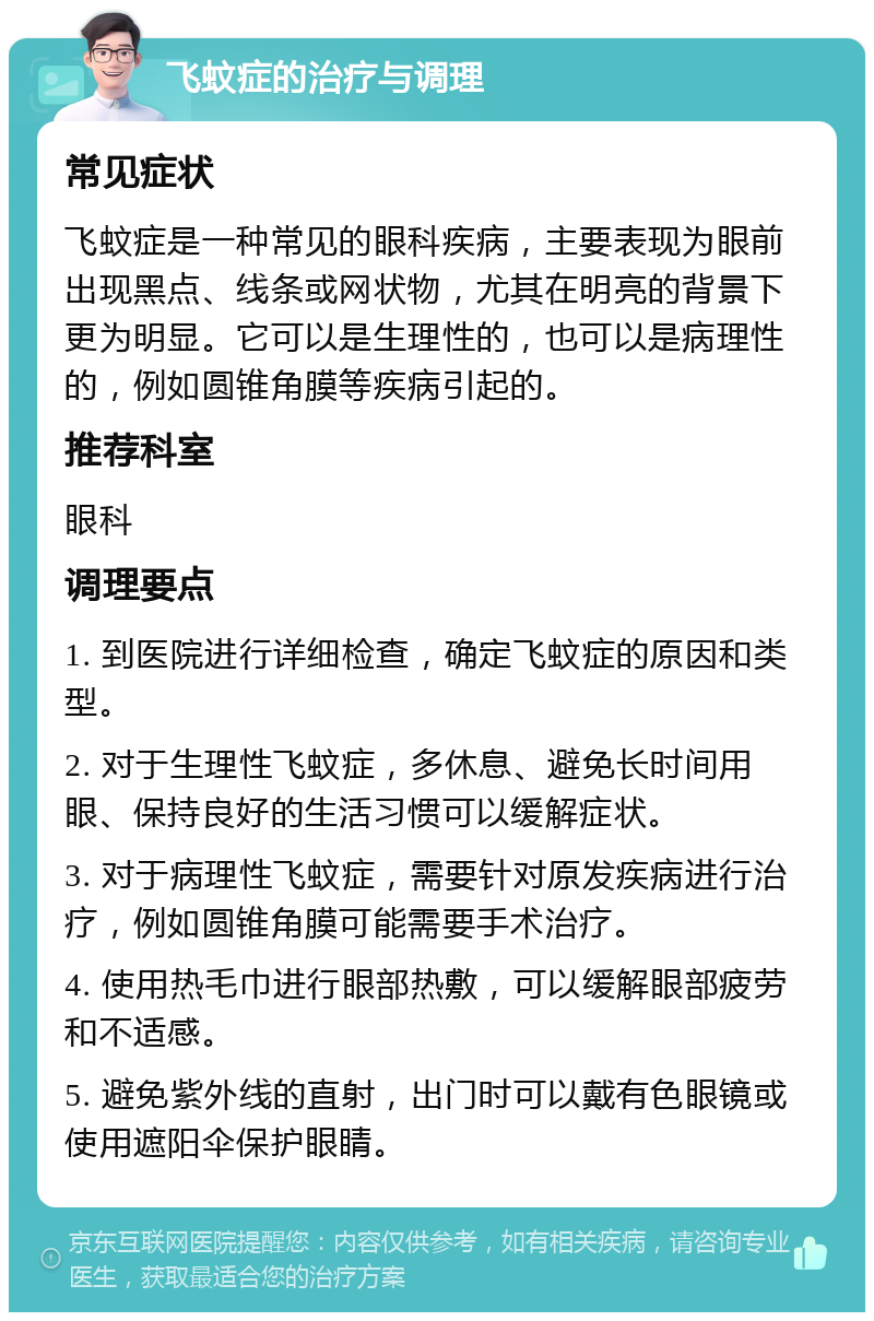 飞蚊症的治疗与调理 常见症状 飞蚊症是一种常见的眼科疾病，主要表现为眼前出现黑点、线条或网状物，尤其在明亮的背景下更为明显。它可以是生理性的，也可以是病理性的，例如圆锥角膜等疾病引起的。 推荐科室 眼科 调理要点 1. 到医院进行详细检查，确定飞蚊症的原因和类型。 2. 对于生理性飞蚊症，多休息、避免长时间用眼、保持良好的生活习惯可以缓解症状。 3. 对于病理性飞蚊症，需要针对原发疾病进行治疗，例如圆锥角膜可能需要手术治疗。 4. 使用热毛巾进行眼部热敷，可以缓解眼部疲劳和不适感。 5. 避免紫外线的直射，出门时可以戴有色眼镜或使用遮阳伞保护眼睛。