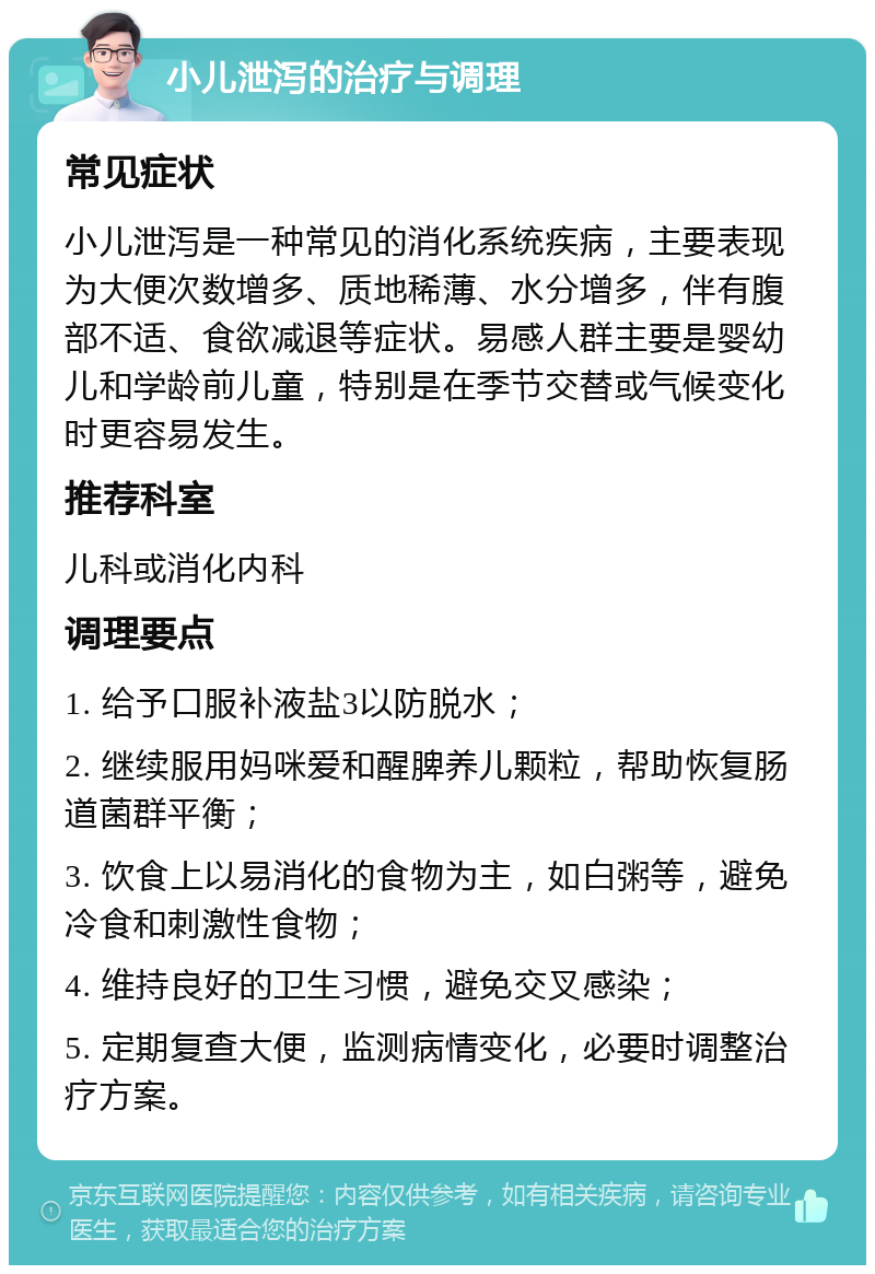 小儿泄泻的治疗与调理 常见症状 小儿泄泻是一种常见的消化系统疾病，主要表现为大便次数增多、质地稀薄、水分增多，伴有腹部不适、食欲减退等症状。易感人群主要是婴幼儿和学龄前儿童，特别是在季节交替或气候变化时更容易发生。 推荐科室 儿科或消化内科 调理要点 1. 给予口服补液盐3以防脱水； 2. 继续服用妈咪爱和醒脾养儿颗粒，帮助恢复肠道菌群平衡； 3. 饮食上以易消化的食物为主，如白粥等，避免冷食和刺激性食物； 4. 维持良好的卫生习惯，避免交叉感染； 5. 定期复查大便，监测病情变化，必要时调整治疗方案。