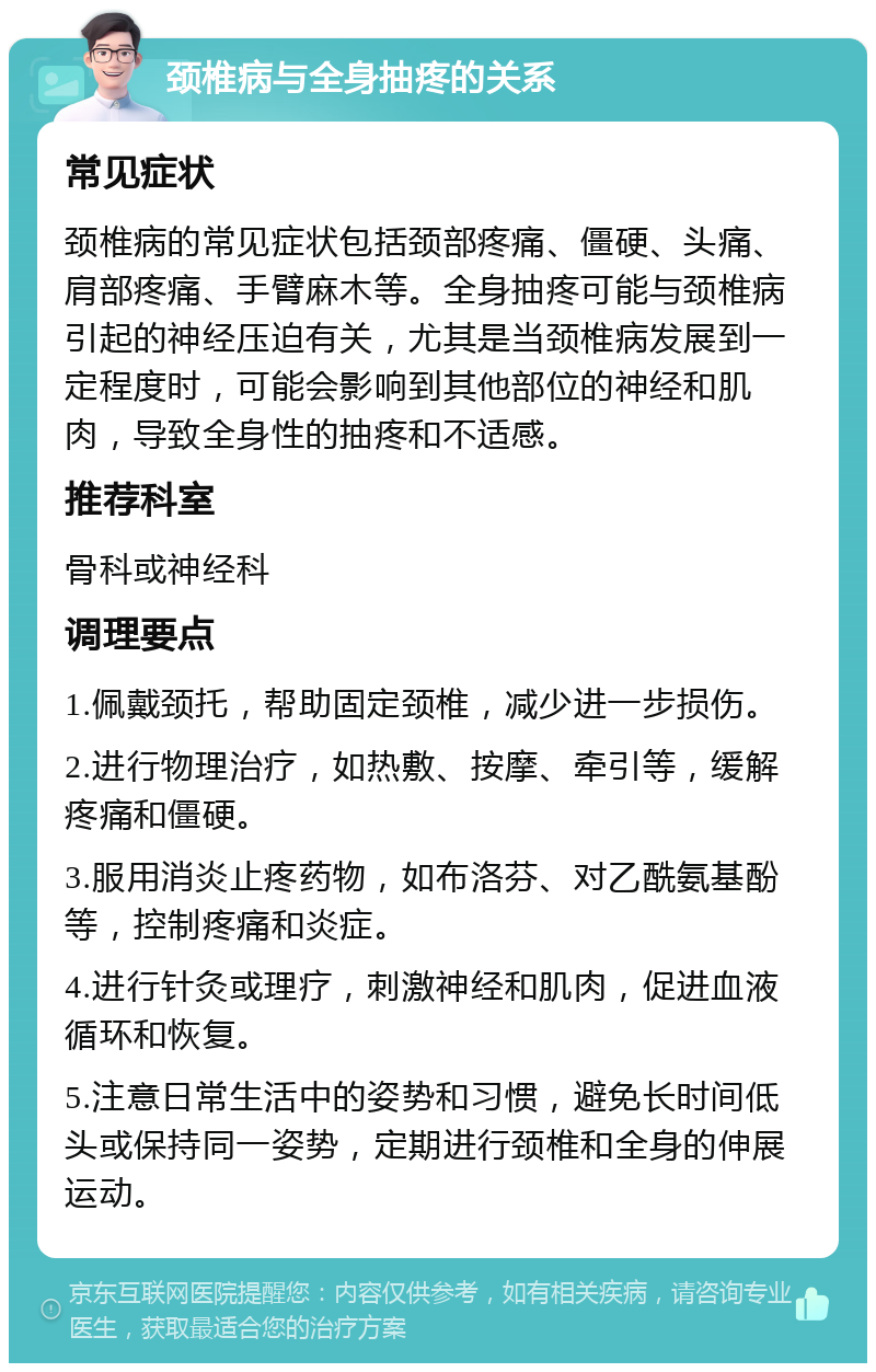 颈椎病与全身抽疼的关系 常见症状 颈椎病的常见症状包括颈部疼痛、僵硬、头痛、肩部疼痛、手臂麻木等。全身抽疼可能与颈椎病引起的神经压迫有关，尤其是当颈椎病发展到一定程度时，可能会影响到其他部位的神经和肌肉，导致全身性的抽疼和不适感。 推荐科室 骨科或神经科 调理要点 1.佩戴颈托，帮助固定颈椎，减少进一步损伤。 2.进行物理治疗，如热敷、按摩、牵引等，缓解疼痛和僵硬。 3.服用消炎止疼药物，如布洛芬、对乙酰氨基酚等，控制疼痛和炎症。 4.进行针灸或理疗，刺激神经和肌肉，促进血液循环和恢复。 5.注意日常生活中的姿势和习惯，避免长时间低头或保持同一姿势，定期进行颈椎和全身的伸展运动。