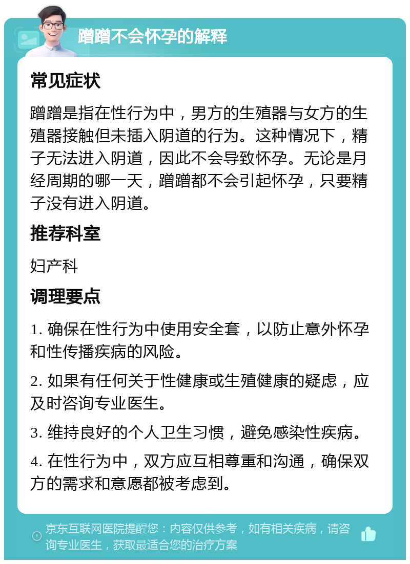 蹭蹭不会怀孕的解释 常见症状 蹭蹭是指在性行为中，男方的生殖器与女方的生殖器接触但未插入阴道的行为。这种情况下，精子无法进入阴道，因此不会导致怀孕。无论是月经周期的哪一天，蹭蹭都不会引起怀孕，只要精子没有进入阴道。 推荐科室 妇产科 调理要点 1. 确保在性行为中使用安全套，以防止意外怀孕和性传播疾病的风险。 2. 如果有任何关于性健康或生殖健康的疑虑，应及时咨询专业医生。 3. 维持良好的个人卫生习惯，避免感染性疾病。 4. 在性行为中，双方应互相尊重和沟通，确保双方的需求和意愿都被考虑到。