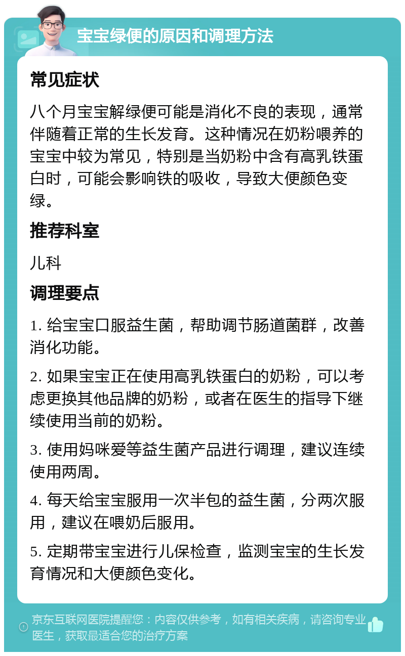 宝宝绿便的原因和调理方法 常见症状 八个月宝宝解绿便可能是消化不良的表现，通常伴随着正常的生长发育。这种情况在奶粉喂养的宝宝中较为常见，特别是当奶粉中含有高乳铁蛋白时，可能会影响铁的吸收，导致大便颜色变绿。 推荐科室 儿科 调理要点 1. 给宝宝口服益生菌，帮助调节肠道菌群，改善消化功能。 2. 如果宝宝正在使用高乳铁蛋白的奶粉，可以考虑更换其他品牌的奶粉，或者在医生的指导下继续使用当前的奶粉。 3. 使用妈咪爱等益生菌产品进行调理，建议连续使用两周。 4. 每天给宝宝服用一次半包的益生菌，分两次服用，建议在喂奶后服用。 5. 定期带宝宝进行儿保检查，监测宝宝的生长发育情况和大便颜色变化。