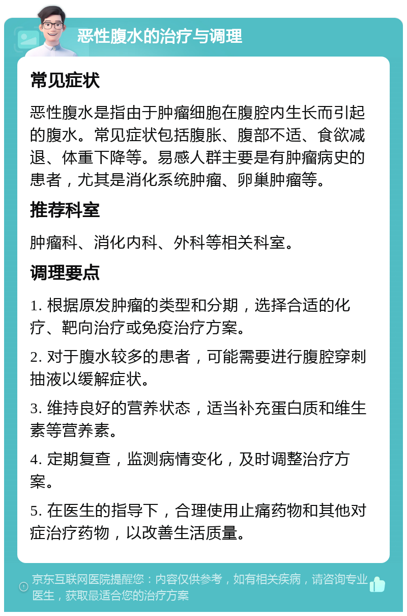 恶性腹水的治疗与调理 常见症状 恶性腹水是指由于肿瘤细胞在腹腔内生长而引起的腹水。常见症状包括腹胀、腹部不适、食欲减退、体重下降等。易感人群主要是有肿瘤病史的患者，尤其是消化系统肿瘤、卵巢肿瘤等。 推荐科室 肿瘤科、消化内科、外科等相关科室。 调理要点 1. 根据原发肿瘤的类型和分期，选择合适的化疗、靶向治疗或免疫治疗方案。 2. 对于腹水较多的患者，可能需要进行腹腔穿刺抽液以缓解症状。 3. 维持良好的营养状态，适当补充蛋白质和维生素等营养素。 4. 定期复查，监测病情变化，及时调整治疗方案。 5. 在医生的指导下，合理使用止痛药物和其他对症治疗药物，以改善生活质量。