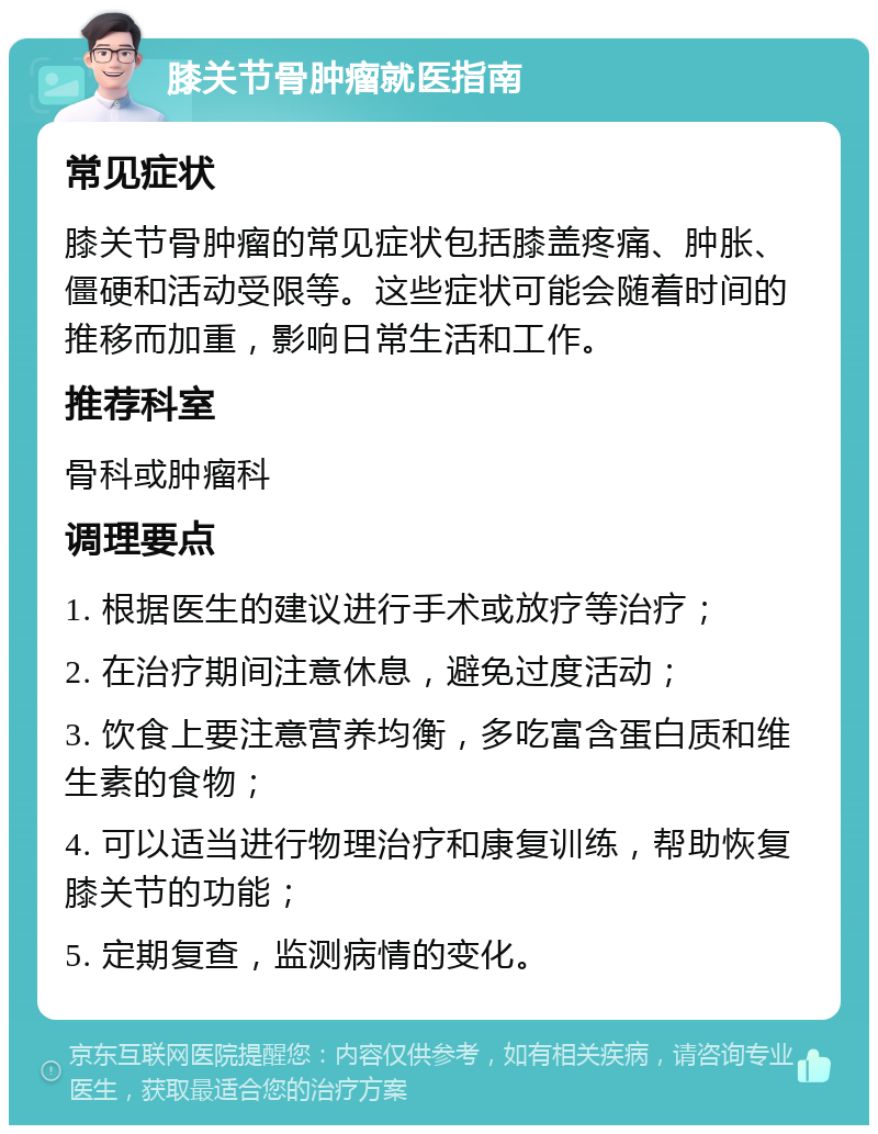 膝关节骨肿瘤就医指南 常见症状 膝关节骨肿瘤的常见症状包括膝盖疼痛、肿胀、僵硬和活动受限等。这些症状可能会随着时间的推移而加重，影响日常生活和工作。 推荐科室 骨科或肿瘤科 调理要点 1. 根据医生的建议进行手术或放疗等治疗； 2. 在治疗期间注意休息，避免过度活动； 3. 饮食上要注意营养均衡，多吃富含蛋白质和维生素的食物； 4. 可以适当进行物理治疗和康复训练，帮助恢复膝关节的功能； 5. 定期复查，监测病情的变化。