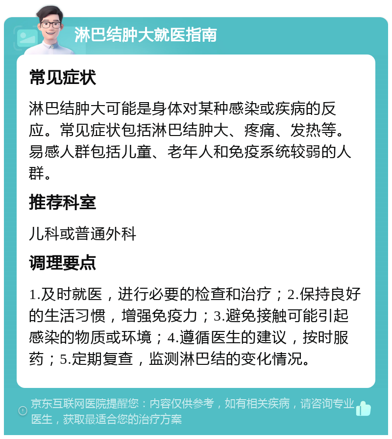 淋巴结肿大就医指南 常见症状 淋巴结肿大可能是身体对某种感染或疾病的反应。常见症状包括淋巴结肿大、疼痛、发热等。易感人群包括儿童、老年人和免疫系统较弱的人群。 推荐科室 儿科或普通外科 调理要点 1.及时就医，进行必要的检查和治疗；2.保持良好的生活习惯，增强免疫力；3.避免接触可能引起感染的物质或环境；4.遵循医生的建议，按时服药；5.定期复查，监测淋巴结的变化情况。