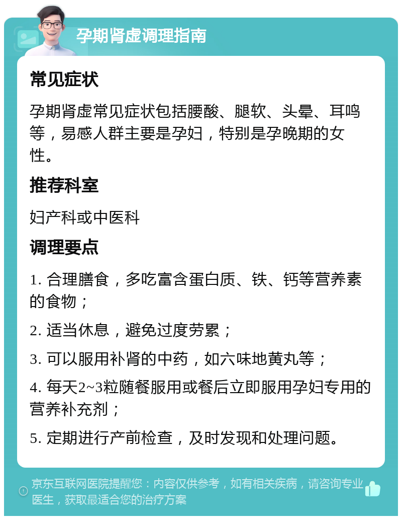 孕期肾虚调理指南 常见症状 孕期肾虚常见症状包括腰酸、腿软、头晕、耳鸣等，易感人群主要是孕妇，特别是孕晚期的女性。 推荐科室 妇产科或中医科 调理要点 1. 合理膳食，多吃富含蛋白质、铁、钙等营养素的食物； 2. 适当休息，避免过度劳累； 3. 可以服用补肾的中药，如六味地黄丸等； 4. 每天2~3粒随餐服用或餐后立即服用孕妇专用的营养补充剂； 5. 定期进行产前检查，及时发现和处理问题。