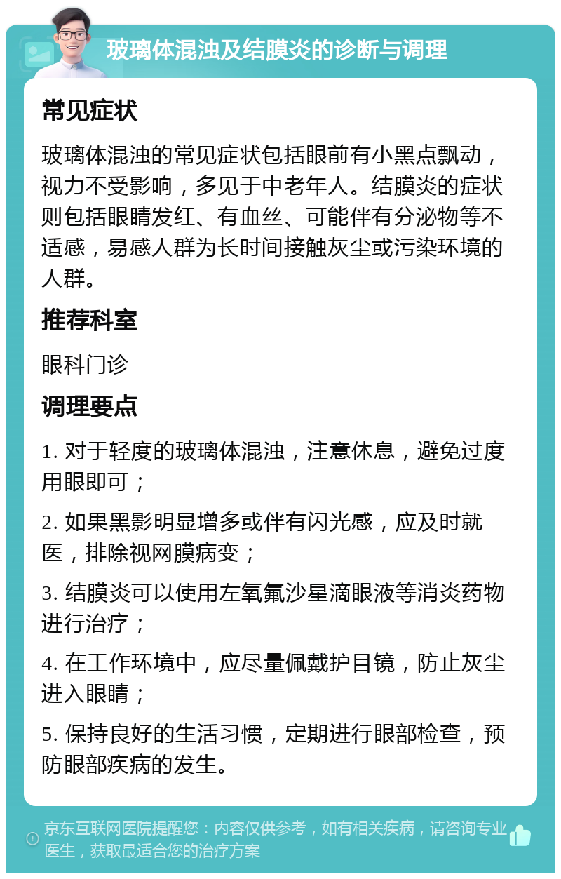 玻璃体混浊及结膜炎的诊断与调理 常见症状 玻璃体混浊的常见症状包括眼前有小黑点飘动，视力不受影响，多见于中老年人。结膜炎的症状则包括眼睛发红、有血丝、可能伴有分泌物等不适感，易感人群为长时间接触灰尘或污染环境的人群。 推荐科室 眼科门诊 调理要点 1. 对于轻度的玻璃体混浊，注意休息，避免过度用眼即可； 2. 如果黑影明显增多或伴有闪光感，应及时就医，排除视网膜病变； 3. 结膜炎可以使用左氧氟沙星滴眼液等消炎药物进行治疗； 4. 在工作环境中，应尽量佩戴护目镜，防止灰尘进入眼睛； 5. 保持良好的生活习惯，定期进行眼部检查，预防眼部疾病的发生。